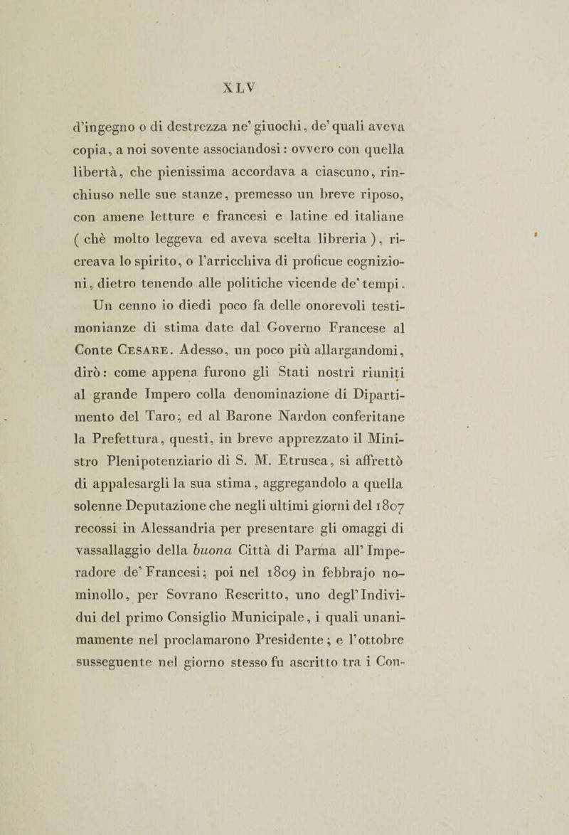 d’ingegno o di destrezza ne’giuochi, de’quali aveva copia, a noi sovente associandosi : ovvero con quella libertà, che pienissima accordava a ciascuno, rin¬ chiuso nelle sue stanze, premesso un breve riposo, con amene letture e francesi e latine ed italiane ( chè molto leggeva ed aveva scelta libreria ), ri¬ creava lo spirito, o Farricchiva di proficue cognizio¬ ni , dietro tenendo alle politiche vicende de’ tempi. Un cenno io diedi poco fa delle onorevoli testi¬ monianze di stima date dal Governo Francese al Conte Cesare. Adesso, un poco più allargandomi, dirò: come appena furono gli Stati nostri riuniti al grande Impero colla denominazione di Diparti¬ mento del Taro; ed al Barone Nardon conferitane la Prefettura, questi, in breve apprezzato il Mini¬ stro Plenipotenziario di S. M. Etrusca, si affrettò di appalesargli la sua stima, aggregandolo a quella solenne Deputazione che negli ultimi giorni del 1807 recossi in Alessandria per presentare gli omaggi di vassallaggio della buona Città di Parma all’ Impe- radore de’Francesi; poi nel 1809 in febbrajo no- minollo, per Sovrano Kescritto, uno degl’Indivi¬ dui del primo Consiglio Municipale, i quali unani- mamente nel proclamarono Presidente; e l’ottobre susseguente nel giorno stesso fu ascritto tra i Con-