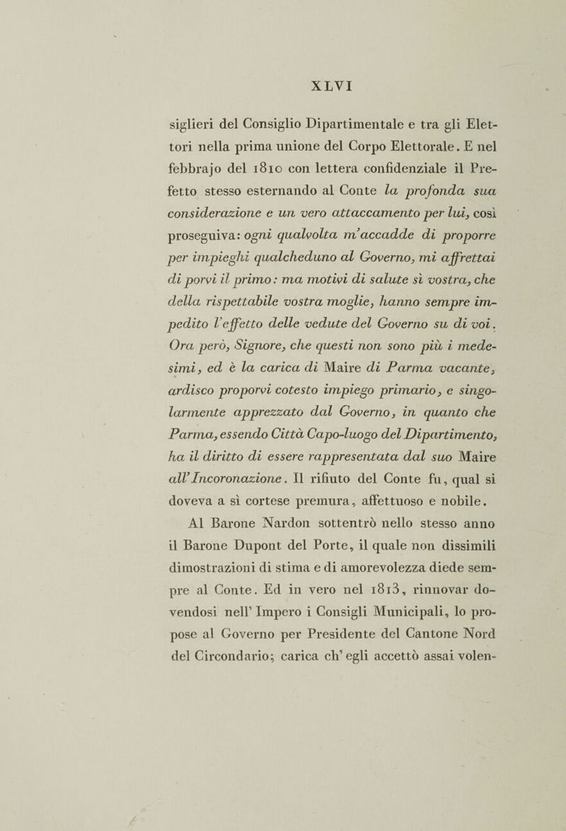siglieri del Consiglio Dipartimentale e tra gli Elet¬ tori nella prima unione del Corpo Elettorale. E nel febbrajo del 1810 con lettera confidenziale il Pre¬ fetto stesso esternando al Conte la profonda sua considerazione e un vero attaccamento per lui, cosi proseguiva: ogni qualvolta maccadde di proporre per impieghi qualcheduno al Governo, mi affrettai di porvi il primo : ma motivi di salute sì vostra, che della rispettabile vostra moglie, hanno sempre im¬ pedito l'effetto delle vedute del Governo su di voi. Ora però, Signore, che questi non sono più i mede¬ simi, ed è la carica di Maire di Parma vacante, ardisco proporvi cotesto impiego primario, e singo¬ larmente apprezzato dal Governo, in quanto che Parma, essendo Città Capo-luogo del Dipartimento, ha il diritto di essere rappresentata dal suo Maire alVIncoronazione. Il rifiuto del Conte fu, qual si doveva a sì cortese premura, affettuoso e nobile. Al Barone Nardon sottentrò nello stesso anno il Barone Dupont del Porte, il quale non dissimili dimostrazioni di stima e di amorevolezza diede sem¬ pre al Conte. Ed in vero nel i8i3, rinnovar do¬ vendosi nell9 Impero i Consigli Municipali, lo pro¬ pose al Governo per Presidente dei Cantone Nord del Circondario; carica eli9 egli accettò assai volen-