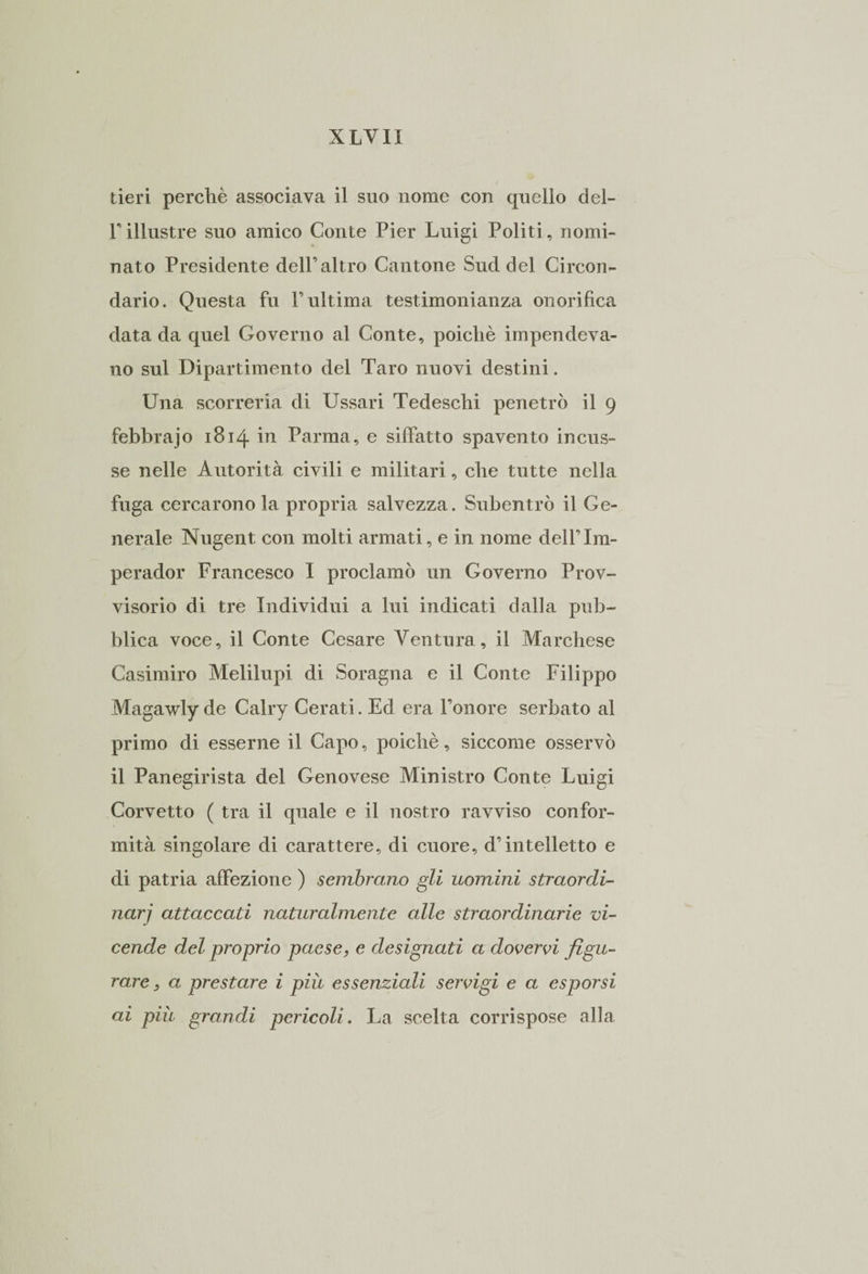 tieri perchè associava il suo nome con quello del- Tillustre suo amico Conte Pier Luigi Politi, nomi¬ nato Presidente dell’altro Cantone Sud del Circon¬ dario. Questa fu l’ultima testimonianza onorifica data da quel Governo al Conte, poiché impendeva¬ no sul Dipartimento del Taro nuovi destini. Una scorreria di Ussari Tedeschi penetrò il 9 febbrajo 1814 in Parma, e siffatto spavento incus¬ se nelle Autorità civili e militari, che tutte nella fuga cercarono la propria salvezza. Subentrò il Ge¬ nerale Nugent con molti armati, e in nome dell’Im- perador Francesco I proclamò un Governo Prov¬ visorio di tre Individui a lui indicati dalla pub¬ blica voce, il Conte Cesare Ventura, il Marchese Casimiro Melilupi di Soragna e il Conte Filippo Magawly de Calry Cerati. Ed era l’onore serbato al primo di esserne il Capo, poiché, siccome osservò il Panegirista del Genovese Ministro Conte Luigi Corvetto ( tra il quale e il nostro ravviso confor¬ mità singolare di carattere, di cuore, d’intelletto e di patria affezione ) sembrano gli uomini straordi- narj attaccati naturalmente alle straordinarie vi¬ cende del proprio paese, e designati a dovervi figu¬ rare j a prestare i più essenziali servigi e a esporsi ai più grandi pericoli. La scelta corrispose alla