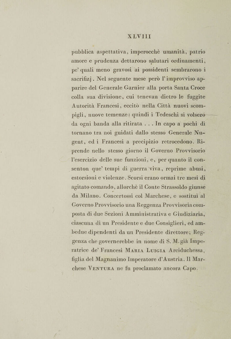 XLYIII pubblica aspettativa, imperocché umanità, patrio amore e prudenza dettarono salutari ordinamenti, pe’ quali meno gravosi ai possidenti sembrarono i sacrifizj. Nel seguente mese però F improvviso ap¬ parire del Generale Garnier alla porta Santa Croce colla sua divisione, cui tenevan dietro le fuggite Autorità Francesi, eccitò nella Città nuovi scom¬ pigli, nuove temenze: quindi i Tedeschi si volsero- da ogni banda alla ritirata ... In capo a pochi dì tornano tra noi guidati dallo stesso Generale Nu- gent, ed i Francesi a precipizio retrocedono. Ri¬ prende nello stesso giorno il Governo Provvisorio l’esercizio delle sue funzioni, e, per quanto il con- senton que’ tempi di guerra viva, reprime abusi, estorsioni e violenze. Scorsi erano ormai tre mesi di agitato comando, allorché il Conte Strassoldo giunse da Milano. Concertossi col Marchese, e sostituì al Governo Provvisorio una Reggenza Provvisoria com¬ posta di due Sezioni Amministrativa e Giudiziaria, ciascuna di un Presidente e due Consiglieri, ed am¬ bedue dipendenti da un Presidente direttore; Reg¬ genza che governerebbe in nome di S. Ai. già Impe¬ ratrice de’ Francesi Maria Luigia Arciduchessa, figlia del Magnanimo Imperatore d’Austria. Il Mar¬ chese Ventura ne fu proclamato ancora Capo.
