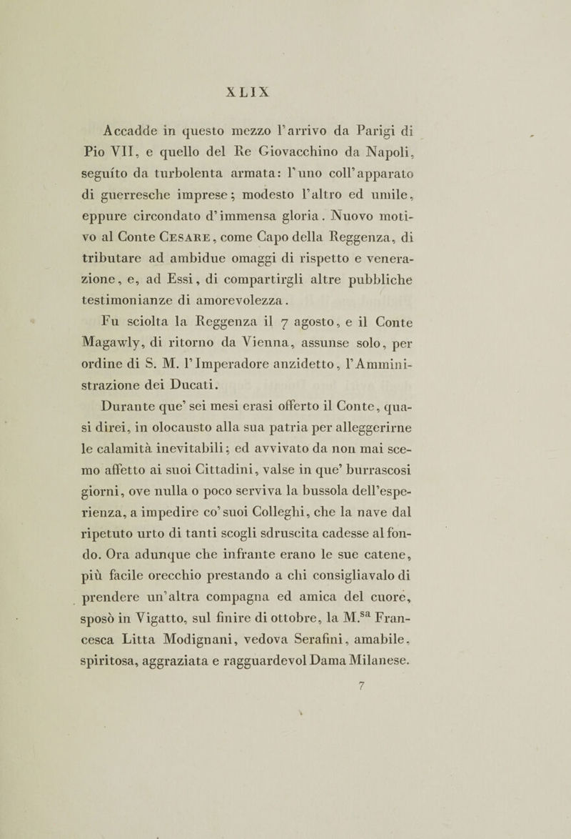 Accadde in questo mezzo Farrivo da Parigi di Pio VII, e quello del Ile Giovacchino da Napoli, seguito da turbolenta armata: l’uno coll’apparato di guerresche imprese; modesto l’altro ed umile, eppure circondato d’immensa gloria. Nuovo moti¬ vo al Conte Cesare, come Capo della Reggenza, di tributare ad ambidue omaggi di rispetto e venera¬ zione, e, ad Essi, di compartirgli altre pubbliche testimonianze di amorevolezza. Fu sciolta la Reggenza il 7 agosto, e il Conte Magawly, di ritorno da Vienna, assunse solo, per ordine di S. M. FImperadore anzidetto, FAmmini¬ strazione dei Ducati. Durante que’ sei mesi erasi offerto il Conte, qua¬ si direi, in olocausto alla sua patria per alleggerirne le calamità inevitabili ; ed avvivato da non mai sce¬ mo affetto ai suoi Cittadini, valse in que’ burrascosi giorni, ove nulla o poco serviva la bussola dell’espe¬ rienza, a impedire co’suoi Colleghi, che la nave dal ripetuto urto di tanti scogli sdruscita cadesse al fon¬ do. Ora adunque che infrante erano le sue catene, più facile orecchio prestando a chi consigliavalo di prendere un’altra compagna ed amica del cuore, sposò in Vigatto, sul finire di ottobre, la M.sa Fran¬ cesca Litta Modignani, vedova Serafini, amabile, spiritosa, aggraziata e ragguardevol Dama Milanese. 7 i