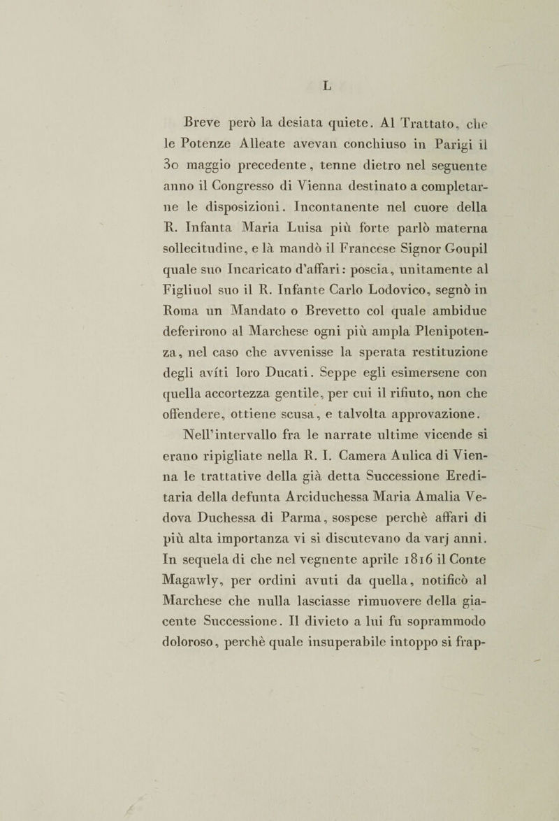 Breve però la desiata quiete. Al Trattato, che le Potenze Alleate avevan conchiuso in Parigi il 3o maggio precedente, tenne dietro nel seguente anno il Congresso di Vienna destinato a completar¬ ne le disposizioni. Incontanente nel cuore della B. Infanta Maria Luisa più forte parlò materna sollecitudine, e là mandò il Francese Signor Goupil quale suo Incaricato d'affari: poscia, unitamente al Figliuol suo il R. Infante Carlo Lodovico, segnò in Roma un Mandato o Brevetto col quale ambidue deferirono al Marchese ogni più ampia Plenipoten¬ za, nel caso che avvenisse la sperata restituzione degli aviti loro Ducati. Seppe egli esimersene con quella accortezza gentile, per cui il rifiuto, non che offendere, ottiene scusa, e talvolta approvazione. Nell’intervallo fra le narrate ultime vicende si erano ripigliate nella R. I. Camera Aulica di Vien¬ na le trattative della già detta Successione Eredi¬ taria della defunta Arciduchessa Maria Amalia Ve¬ dova Duchessa di Parma, sospese perchè affari di più alta importanza vi si discutevano da varj anni. In sequela di che nel vegnente aprile 1816 il Conte Magawly, per ordini avuti da quella, notificò al Marchese che nulla lasciasse rimuovere della gia¬ cente Successione. Il divieto a lui fu soprammodo doloroso, perchè quale insuperabile intoppo si frap-