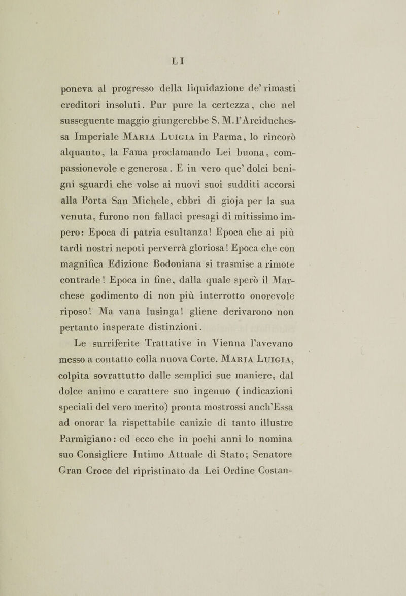 poneva al progresso della liquidazione de’ rimasti creditori insoluti. Pur pure la certezza, che nel susseguente maggio giungerebbe S. M. l’Arciduches¬ sa Imperiale Maria Luigia in Parma, lo rincorò alquanto, la Fama proclamando Lei buona, com¬ passionevole e generosa. E in vero que’ dolci beni¬ gni sguardi che volse ai nuovi suoi sudditi accorsi alla Porta San Michele, ebbri di gioja per la sua venuta, furono non fallaci presagi di mitissimo im¬ pero: Epoca di patria esultanza! Epoca che ai più tardi nostri nepoti perverrà gloriosa ! Epoca che con magnifica Edizione Bodoniana si trasmise a rimote contrade ! Epoca in fine, dalla quale sperò il Mar¬ chese godimento di non più interrotto onorevole riposo! Ma vana lusinga! gliene derivarono non pertanto insperate distinzioni. Le surriferite Trattative in Vienna l’avevano messo a contatto colla nuova Corte. Maria Luigia, colpita sovrattutto dalle semplici sue maniere, dal dolce animo e carattere suo ingenuo ( indicazioni speciali del vero merito) pronta mostrossi anch’Essa ad onorar la rispettabile canizie di tanto illustre Parmigiano : ed ecco che in pochi anni lo nomina suo Consigliere Intimo Attuale di Stato; Senatore Gran Croce del ripristinato da Lei Ordine Costan-