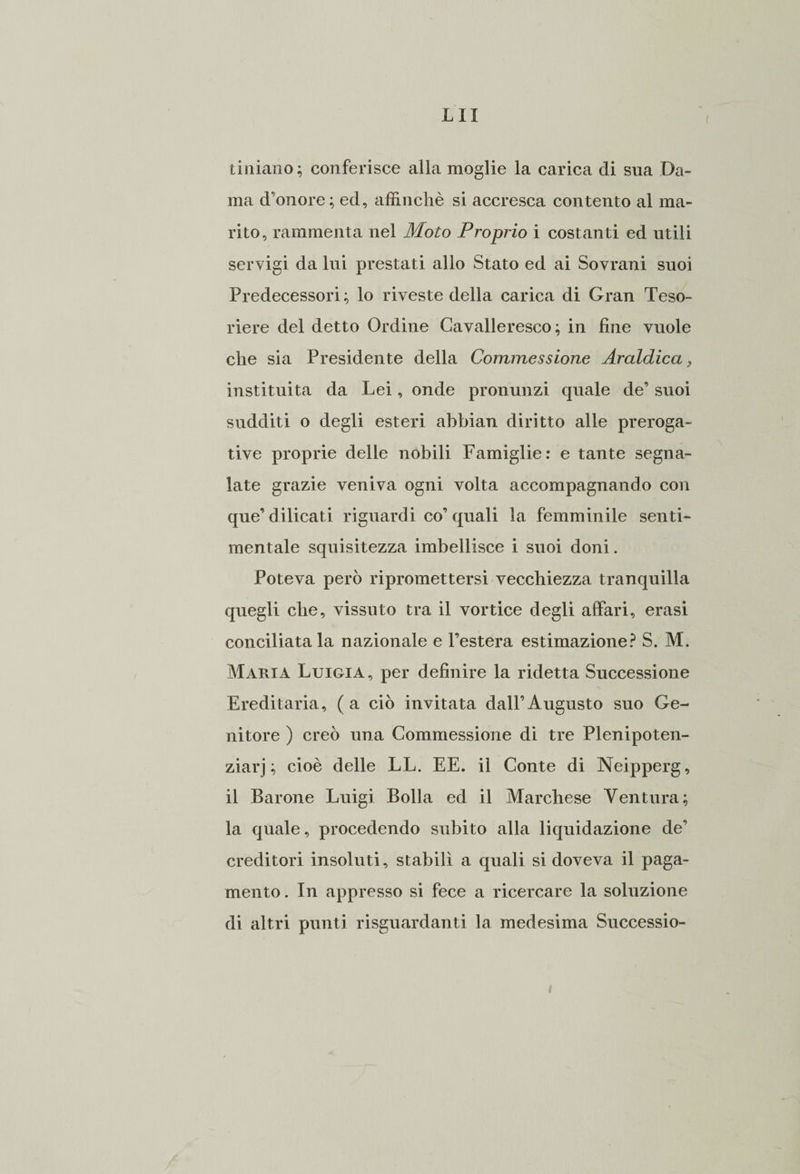 tiniano; conferisce alla moglie la carica di sua Da¬ ma d’onore; ed, affinchè si accresca contento al ma¬ rito, rammenta nel Moto Proprio i costanti ed utili servigi da lui prestati allo Stato ed ai Sovrani suoi Predecessori; lo riveste della carica di Gran Teso¬ riere del detto Ordine Cavalleresco ; in fine vuole che sia Presidente della Commessione Araldica> instituita da Lei, onde pronunzi quale de’ suoi sudditi o degli esteri abbian diritto alle preroga¬ tive proprie delle nobili Famiglie: e tante segna¬ late grazie veniva ogni volta accompagnando con que’dilicati riguardi co’quali la femminile senti¬ mentale squisitezza imbellisce i suoi doni. Poteva però ripromettersi vecchiezza tranquilla quegli che, vissuto tra il vortice degli affari, erasi conciliatala nazionale e l’estera estimazione? S. M. Maria Luigia, per definire la ridetta Successione Ereditaria, (a ciò invitata dall’Augusto suo Ge¬ nitore ) creò una Commessione di tre Plenipoten- ziarj ; cioè delle LL. EE. il Conte di Neipperg, il Barone Luigi Bolla ed il Marchese Ventura; la quale, procedendo subito alla liquidazione de’ creditori insoluti, stabilì a quali si doveva il paga¬ mento . In appresso si fece a ricercare la soluzione di altri punti riguardanti la medesima Successio-