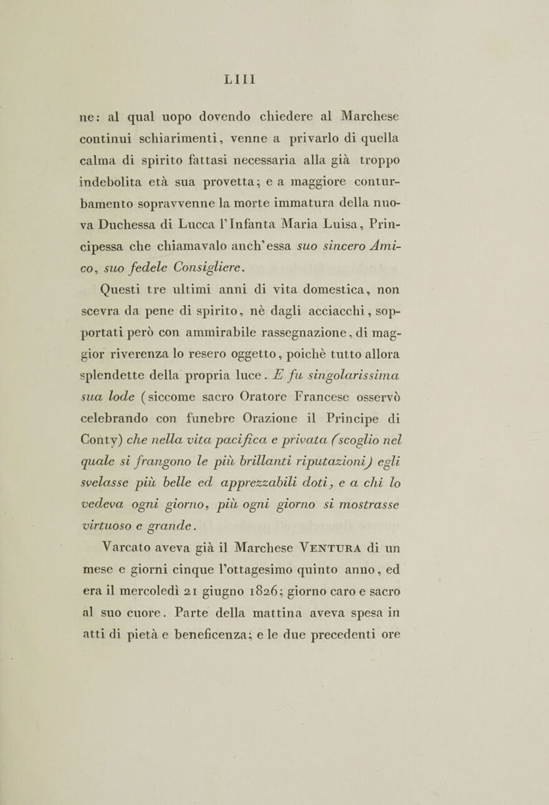 lui ne: al qual uopo dovendo chiedere al Marchese continui schiarimenti, venne a privarlo di quella calma di spirito fattasi necessaria alla già troppo indebolita età sua provetta; e a maggiore contur¬ bamento sopravvenne la morte immatura della nuo¬ va Duchessa di Lucca l’Infanta Maria Luisa, Prin¬ cipessa che chiamavaio anch’essa suo sincero Ami¬ co, suo fedele Consigliere. Questi tre ultimi anni di vita domestica, non scevra da pene di spirito, nè dagli acciacchi, sop¬ portati però con ammirabile rassegnazione, di mag¬ gior riverenza lo resero oggetto, poiché tutto allora splendette della propria luce. E fu singolarissima sua lode (siccome sacro Oratore Francese osservò celebrando con funebre Orazione il Principe di Conty) che nella vita pacifica e privata (scoglio nel quale si frangono le più brillanti riputazionij egli svelasse più belle ed apprezzabili doti ? e a chi lo vedeva ogni giorno, più ogni giorno si mostrasse virtuoso e grande. Varcato aveva già il Marchese Ventura di un mese e giorni cinque Pottagesimo quinto anno, ed era il mercoledì 21 giugno 1826; giorno caro e sacro al suo cuore. Parte della mattina aveva spesa in atti di pietà e beneficenza; e le due precedenti ore