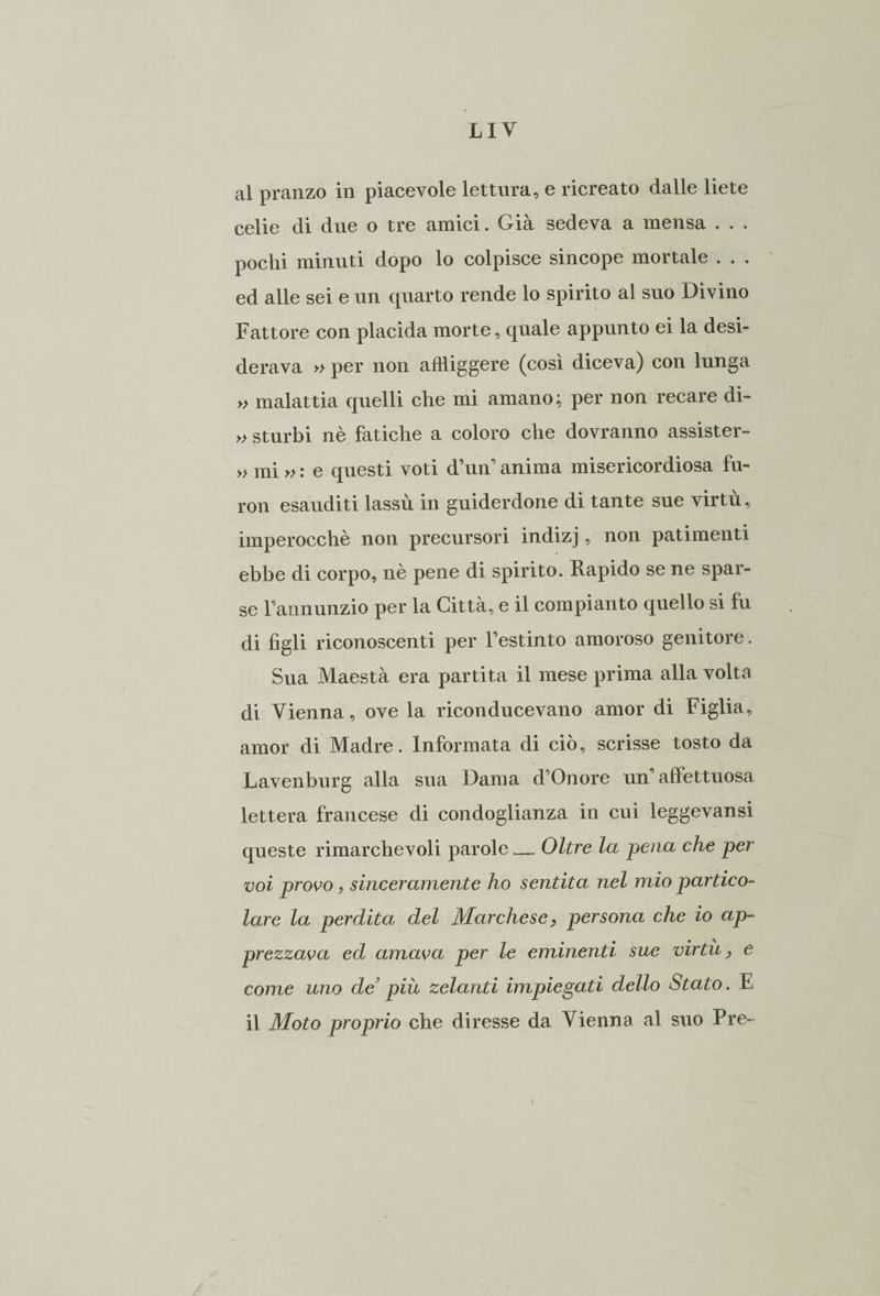 al pranzo in piacevole lettura, e ricreato dalle liete celie di due o tre amici. Già sedeva a mensa . . . pochi minuti dopo lo colpisce sincope mortale . . . ed alle sei e un quarto rende lo spirito al suo Divino Fattore con placida morte, quale appunto ei la desi¬ derava » per non affliggere (così diceva) con lunga » malattia quelli che mi amano; per non recare di- » sturbi nè fatiche a coloro che dovranno assister- » mi » : e questi voti d’un’ anima misericordiosa fu- ron esauditi lassù in guiderdone di tante sue virtù, imperocché non precursori indizj, non patimenti ebbe di corpo, nè pene di spirito. Rapido se ne spar¬ se l’annunzio per la Città, e il compianto quello si fu di figli riconoscenti per festinto amoroso genitore. Sua Maestà era partita il mese prima alla volta di Vienna, ove la riconducevano amor di Figlia, amor di Madre. Informata di ciò, scrisse tosto da Lavenburg alla sua Dama d’Onore un afìettuosa lettera francese di condoglianza in cui leggevansi queste rimarchevoli parole — Oltre la pena che per voi provo, sinceramente ho sentita nel mio partico¬ lare la perdita del Marchese, persona che io ap¬ prezzava ed amava per le eminenti sue virtù, e come uno de* più zelanti impiegati dello Stato. E il Moto proprio che diresse da Vienna al suo Pre-