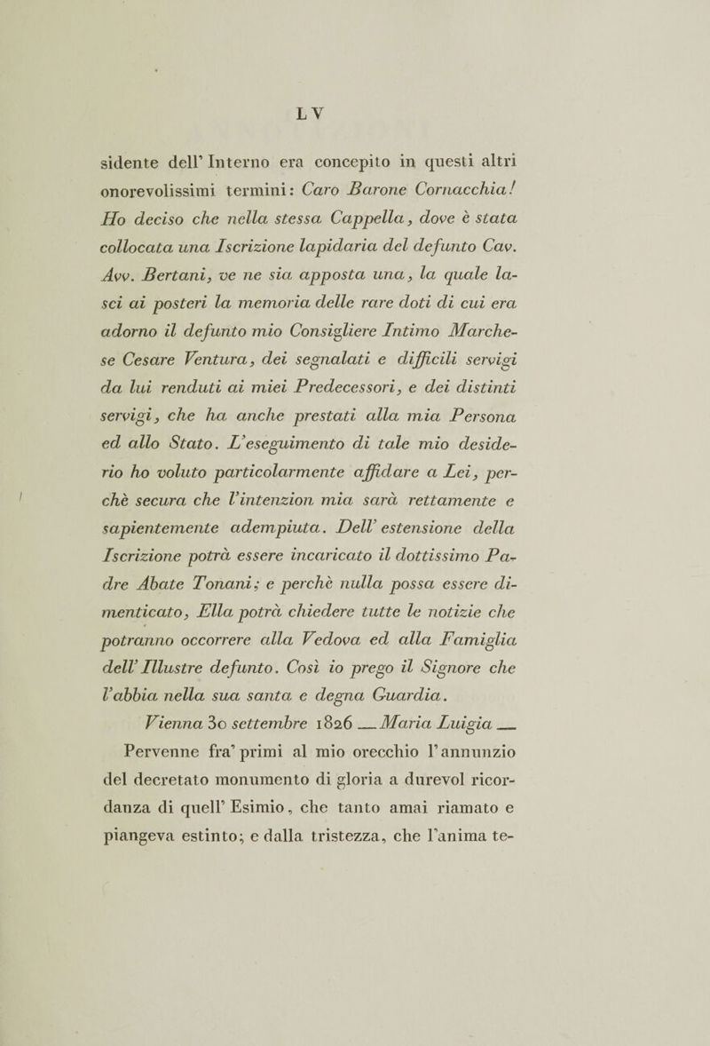 LY siderite dell’ Interno era concepito in questi altri onorevolissimi termini: Caro Barone Cornacchia! Ho deciso che nella stessa Cappella, dove è stata collocata una Iscrizione lapidaria del defunto Cav. Avv. Bertani, ve ne sia apposta una, la quale la¬ sci ai posteri la memoria delle rare doti di cui era adorno il defunto mio Consigliere Intimo Marche¬ se Cesare Ventura, dei segnalati e difficili servigi da lui renduti ai miei Predecessori, e dei distinti servigi, che ha anche prestati alla mia Persona ed allo Stato. L’eseguimento di tale mio deside¬ rio ho voluto particolarmente affidare a Lei, per¬ chè secura che Vintenzion mia sarà rettamente e sapientemente adempiuta. Dell’ estensione della Iscrizione potrà essere incaricato il dottissimo Pa dre Abate Tonani; e perchè nulla possa essere di¬ menticato, Ella potrà chiedere tutte le notizie che potranno occorrere cdla Vedova ed alla Famiglia dell’Illustre defunto. Così io prego il Signore che l’abbia nella sua santa e degna Guardia. Vienna 3o settembre 1826_Maria Luigia __ Pervenne fra’primi al mio orecchio l’annunzio del decretato monumento di gloria a durevol ricor¬ danza di quell’ Esimio, che tanto amai riamato e piangeva estinto; e dalla tristezza, che Tanima te-