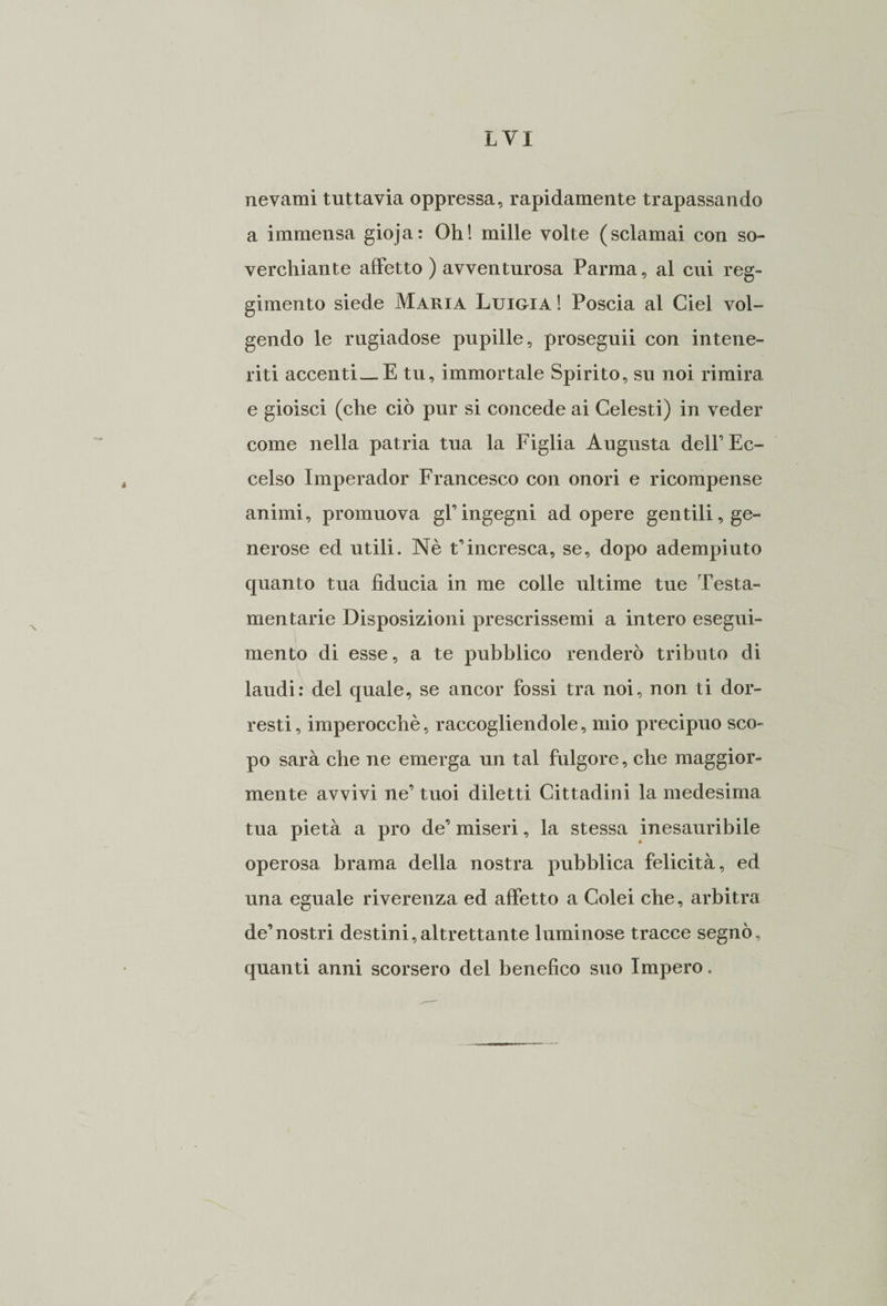 nevami tuttavia oppressa, rapidamente trapassando a immensa gioja: Oh! mille volte (sciamai con so- verchiante affetto ) avventurosa Parma, al cui reg¬ gimento siede Maria Luigia ! Poscia al Ciel vol¬ gendo le rugiadose pupille, proseguii con intene¬ riti accenti—E tu, immortale Spirito, su noi rimira e gioisci (che ciò pur si concede ai Celesti) in veder come nella patria tua la Figlia Augusta dell’ Ec¬ celso Imperador Francesco con onori e ricompense animi, promuova gl’ingegni ad opere gentili, ge¬ nerose ed utili. Nè Rincresca, se, dopo adempiuto quanto tua fiducia in me colle ultime tue Testa¬ mentarie Disposizioni prescrissemi a intero esegui¬ mento di esse, a te pubblico renderò tributo di laudi: del quale, se ancor fossi tra noi, non ti dor¬ resti , imperocché, raccogliendole, mio precipuo sco¬ po sarà che ne emerga un tal fulgore, che maggior¬ mente avvivi ne’ tuoi diletti Cittadini la medesima tua pietà a prò de’ miseri, la stessa inesauribile operosa brama della nostra pubblica felicità, ed una eguale riverenza ed affetto a Colei che, arbitra de’nostri destini,altrettante luminose tracce segnò, quanti anni scorsero del benefico suo Impero.