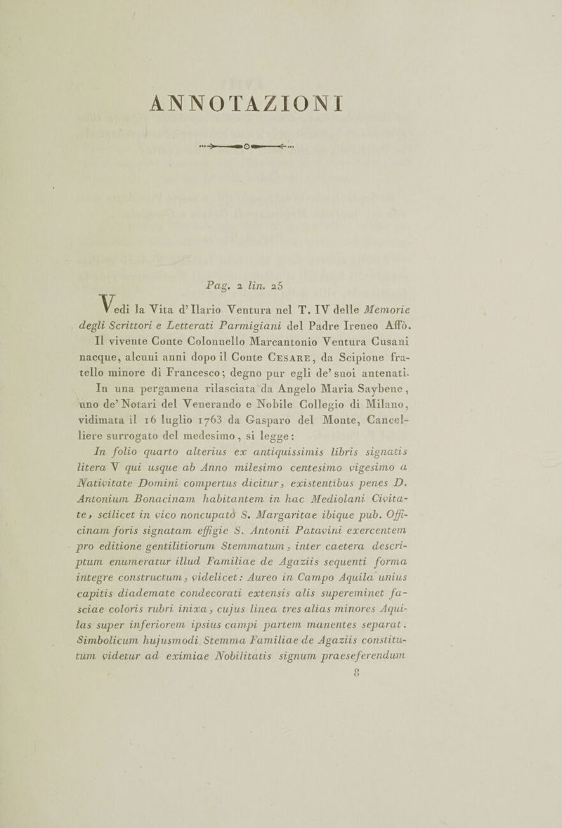 ANNOTAZIONI Pag. 2 Un. 2 5 Vedi la Vita d’Ilario Ventura nel T. IV delle Memorie degli Scrittori e Letterati Parmigiani del Padre Ireneo Affò. Il vivente Conte Colonnello Marcantonio Ventura Cusani nacque, alcuni anni dopo il Conte Cesare, da Scipione fra¬ tello minore di Francesco; degno pur egli de’suoi antenati. In una pergamena rilasciata da Angelo Maria Saybene , uno de’Notari del Venerando e Nobile Collegio di Milano, vidimata il 16 luglio 1763 da Gasparo del Monte, Cancel¬ liere surrogato del medesimo , si legge : In folio quarto alterius ex antiquissimis libris signatis litera V qui usque ab Anno milesimo centesimo vigesimo a Nativitate Domini compertus dicitura existentibus penes D. Antonium Bonacinam habitantem in hac Mediolani Civita- te> scilicet in vico noncupató S. Margaritae ibique pub. Ojf- cinam foris signatam effigie S. Antonii Patavini exercentem prò editione gentilitiorum Stemmatum, inter caetera descri¬ ptum enumeratur illud Familiae de Agaziis sequenti forma integre constructum, vidclicet: Aureo in Campo Aquila unius capitis diademate condecorati extensis alis supereminet fa- sciae coloris rubri inixa, cujus linea tres alias minores Aqui- las super ìnferiorem ipsius campi partem manentes separai. Simbolicum hujusrnodi Stemma Familiae de Agaziis constitu- tum videtur ad eximiae Nobilitatis signum praeseferendum