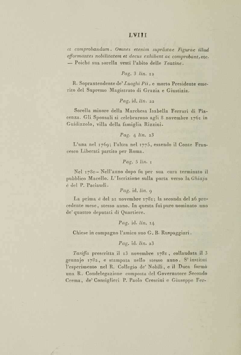 LVIH et comprobandum. Omnes etenini supràstae Figurae ìllud ejformantes nobilitatevi et decus eochibent ac comprobant, e tc. — Poiché sua sorella vesti l’abito deile Teatine. Pag. 3 Un. 12 R. Soprantendente de' Luoghi Pii, e morto Presidente eme¬ rito del Supremo Magistrato di Grazia e Giustizia. Pag. id. lin. 22 Sorella minore della Marchesa Isabella Ferrari di Pia¬ cenza. Gli Sponsali si celebrarono agli 8 novembre 1761 in Guidizzolo, villa della famiglia Rizzini. Pag. 4 lin. 23 L’ima nel 1769; l’altra nel 1775, essendo il Conte Fran¬ cesco Liberati partito per Roma. Pag. 5 lin. 1 Nel 1780-Nell’anno dopo fu per sua cura terminato il pubblico Macello. L’Iscrizione sulla porta verso la Ghiaja è del P. Paciaudi. Pag. id. Un. 9 La prima è del 21 novembre 1781; la seconda del 26 pre¬ cedente mese, stesso anno. In questa fui pure nominato uno de’ quattro deputati di Quartiere. Pag. id. lin. 14 Chiese in compagno l’amico suo G. B. Ruspaggiari. Pag. id. lin. 23 Tariffa prescritta il i3 novembre 1781 , collaudata il 3 gennajo 1782, e stampata nello stesso anno. S’instituì l’esperimento nel R. Collegio de’ Nobili, e il Duca formò una R. Condelegazione composta del Governatore Secondo Crema, de’Consiglieri P. Paolo Crescini e Giuseppe Fer-