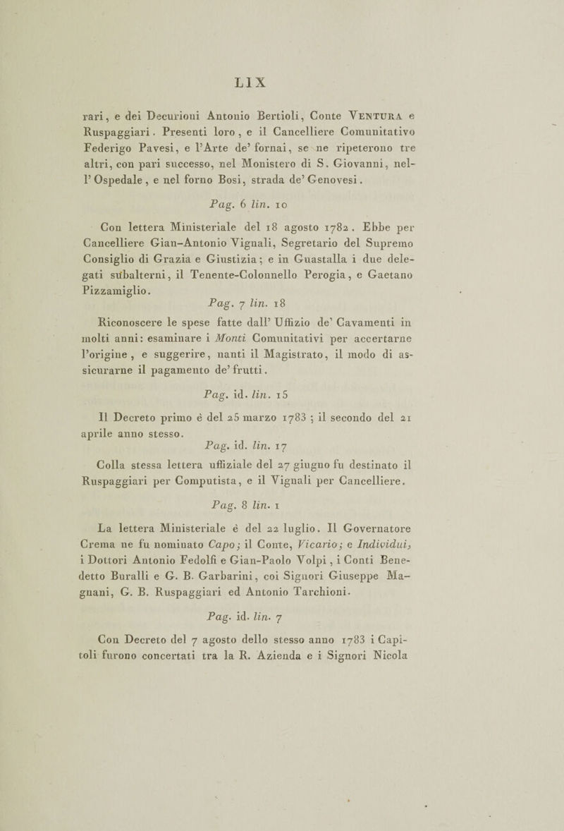 rari, e dei Decurioni Antonio Bertioli, Conte Ventura e Ruspaggiari. Presenti loro , e il Cancelliere Coraunitativo Federigo Pavesi, e l’Arte de5 fornai, se ne ripeterono tre altri, con pari successo, nel Monistero di S. Giovanni, nel¬ l’Ospedale, e nel forno Rosi, strada de’Genovesi. Pag. 6 Un. io Con lettera Ministeriale del 18 agosto 1782 . Ebbe per Cancelliere Gian-Antonio Vignali, Segretario del Supremo Consiglio di Grazia e Giustizia ; e in Guastalla i due dele¬ gati subalterni, il Tenente-Colonnello Perogia, e Gaetano Pizzamiglio. Pag. 7 Un. 18 Riconoscere le spese fatte dall’ Uffizio de’ Cavamenti in molti anni: esaminare i Monti Comunitativi per accertarne l’origine, e suggerire, nanti il Magistrato, il modo di as~ sicurarne il pagamento de’ frutti. Pag. id. Un. i5 Il Decreto primo è del 2 5 marzo 1783 •, il secondo del 21 aprile anno stesso. Pag. id. Un. 17 Colla stessa lettera uffiziale del 27 giugno fu destinato il Ruspaggiari per Computista, e il Vignali per Cancelliere. Pag. 8 Un. 1 La lettera Ministeriale è del 22 luglio. Il Governatore Crema ne fu nominato Capo; il Conte, Vicario; e Individui, i Dottori Antonio Fedolfi e Gian-Paolo Volpi, i Conti Bene¬ detto Buralli e G. B. Garbarmi, coi Signori Giuseppe Ma¬ gnani, G. B. Ruspaggiari ed Antonio Tarchioni. Pag. id. Un. 7 Con Decreto del 7 agosto dello stesso anno 1783 1 Capì¬ toli furono concertati tra la R. Azienda e i Signori Nicola