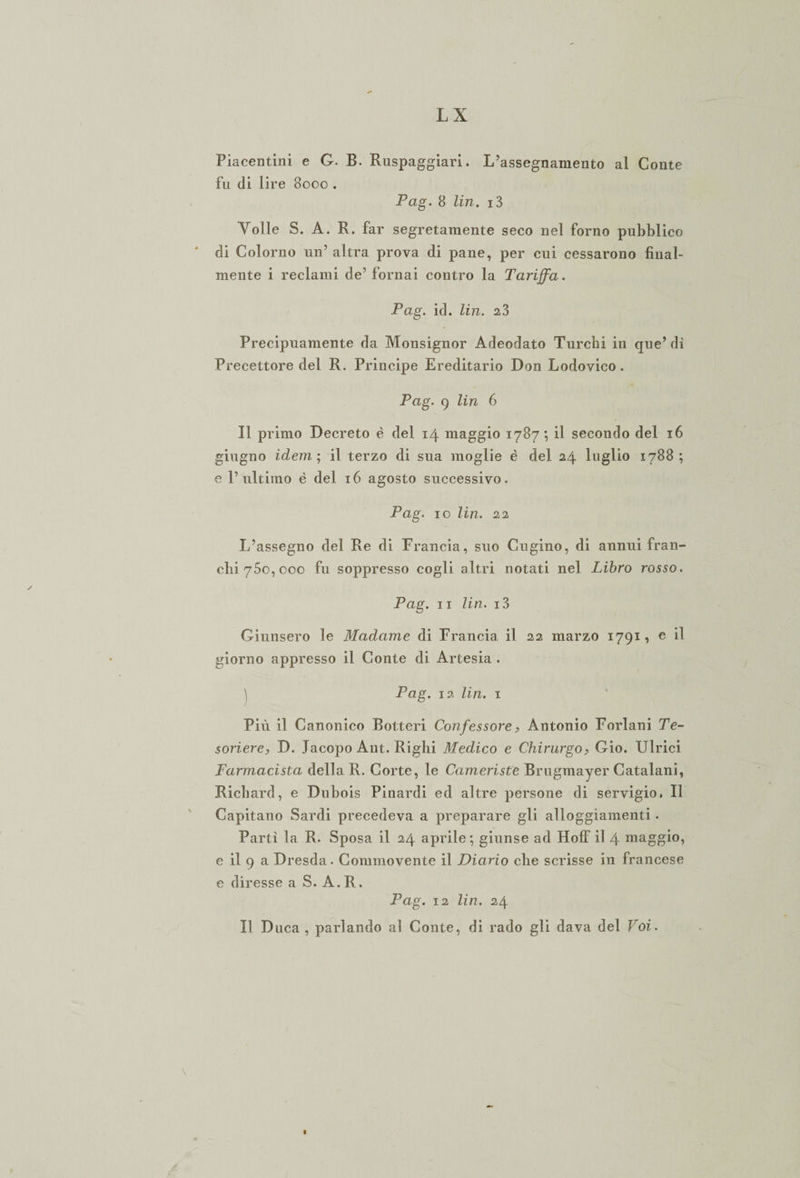 Piacentini e G. B. Ruspaggiari. L’assegnamento al Conte fu di lire 8000 . Pag. 8 lin. i3 Volle S. A. R. far segretamente seco nel forno pubblico * di Colorno un’ altra prova di pane, per cui cessarono final¬ mente i reclami de’ fornai contro la Tariffa. Pag. id. lin. 23 Precipuamente da Monsignor Adeodato Turchi in que’ dì Precettore del R. Principe Ereditario Don Lodovico. Pag. 9 lin 6 Il primo Decreto è del 14 maggio 1787; il secondo del 16 giugno idem ; il terzo di sua moglie è del 24 luglio 1788; e l’ultimo è del 16 agosto successivo. Pag. io lin. 22 L’assegno del Re di Francia, suo Cugino, di annui fran¬ chi 750, 000 fu soppresso cogli altri notati nel Libro rosso. Pag. 11 lin. i3 Giunsero le Madame di Francia il 22 marzo 1791, e il giorno appresso il Conte di Artesia . ^ Pag. 12 lin. 1 Più il Canonico Botteri Confessore, Antonio Forlani Te¬ soriere, D. Jacopo Ant. Righi Medico e Chirurgo, Gio. Ulrici Farmacista della R. Corte, le Cameriste Brugmayer Catalani, Richard, e Dubois Pinardi ed altre persone di servigio. Il Capitano Sardi precedeva a preparare gli alloggiamenti. Partì la R. Sposa il 24 aprile ; giunse ad HofF il 4 maggio, e il 9 a Dresda. Commovente il Diario che scrisse in francese e diresse a S. A. R. Pag. 12 lin. 24 Il Duca , parlando al Conte, di rado gli dava del Voi. \ l