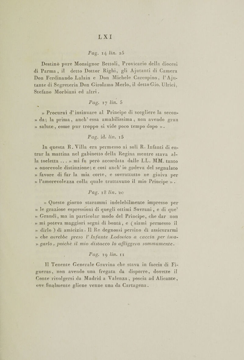 / L X I Pag. 14 Un. 2 5 Destinò pure Monsignor Bettoli, Provicario della diocesi di Parma, il detto Dottor Righi, gli Ajutanti di Camera Don Ferdinando Lalain e Don Michele Carcopino, P Abi¬ tante di Segreteria Don Girolamo Merlo, il detto Gio. Ulrici, Stefano Morbiani ed altri. / Pag. 17 Un. 5 » Procurai d’insinuare al Principe di scegliere la secon- » da; la prima, anch’essa amabilissima, non avendo gran » salute , come pur troppo si vide poco tempo dopo ». Pag. id. Un. i5 In questa R. Villa era permesso ai soli R. Infanti di en¬ trar la mattina nel gabinetto della Regina mentre stava al¬ la toeletta ...» mi fu però accordata dalle LL. MM. tanto » onorevole distinzione; e cosi anch’io godeva del segnalato » favore di far la mia corte, e sovrattutto ne gioiva per » l’amorevolezza colla quale trattavano il mio Principe » . Pag. 18 Un. 20 » Questo giorno staratomi indelebilmente impresso per » le graziose espressioni di quegli ottimi Sovrani , e di que’ » Grandi, ma in particolar modo del Principe, che dar non » mi poteva maggiori segni di bontà, e (_ siami permesso il » dirlo ) di amicizia. Il Re degnossi persino di assicurarmi » che avrebbe preso V Infante Lodovico a caccia per isva- » garlo, poiché il mio distacco lo affliggeva sommamente. Pag. 19 Un. 11 Il Tenente Generale Gravina che stava in faccia di Fi- gueras, non avendo una fregata da disporre, dovette il Conte rivolgersi da Madrid a Valenza, poscia ad Alicante, ove finalmente gliene venne una da Cartagena.