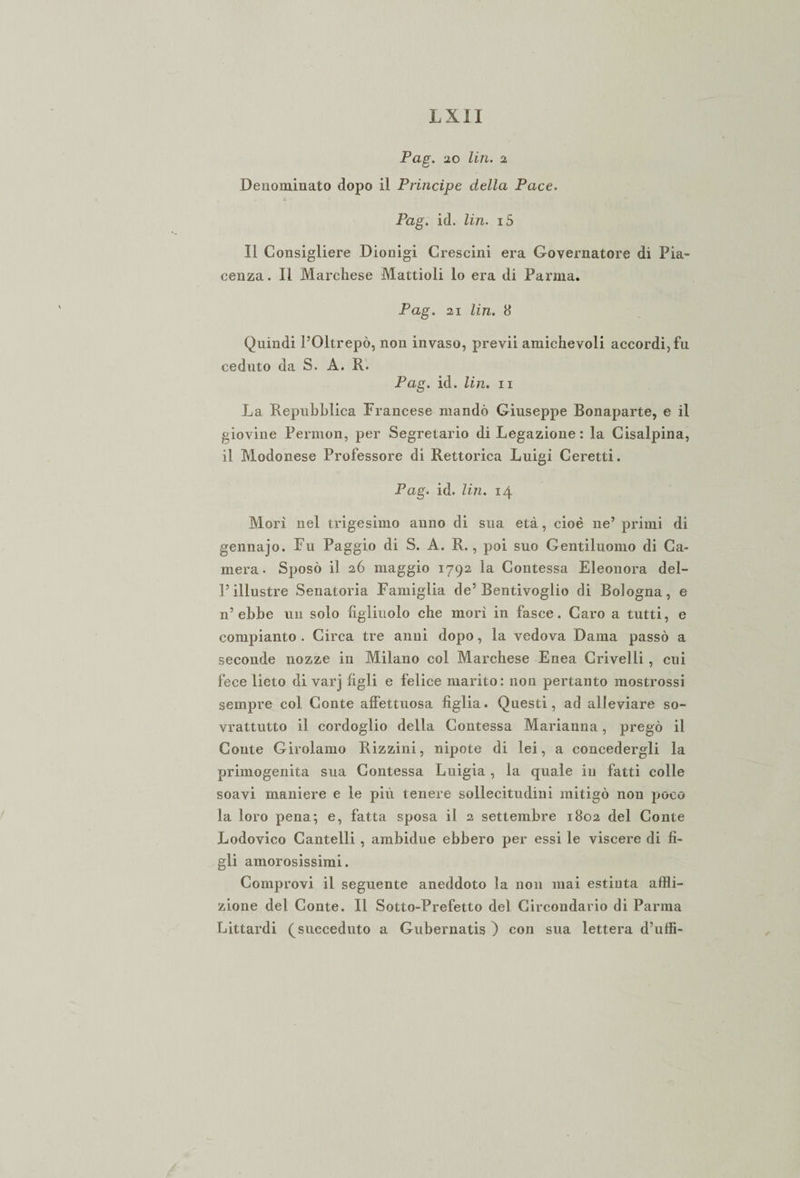 Pag. 20 lin. 2 Denominato dopo il Principe della Pace. Pag. id. lin. i5 Il Consigliere Dionigi Crescini era Governatore di Pia¬ cenza. Il Marchese Mattioli lo era di Panna. Pag. 21 lin. 8 Quindi l’Oltrepò, non invaso, previi amichevoli accordi, fu ceduto da S. A. R. Pag. id. lin. ii La Repubblica Francese mandò Giuseppe Bonaparte, e il giovine Permon, per Segretario di Legazione : la Cisalpina, il Modenese Professore di Rettorica Luigi Ceretti. Pag. id. lin. 14 Mori nel trigesimo anno di sua età, cioè ne’ primi di gennajo. Fu Paggio di S. A. R., poi suo Gentiluomo di Ca¬ mera. Sposò il 26 maggio 1792 la Contessa Eleonora del¬ l’illustre Senatoria Famiglia de’Bentivoglio di Bologna, e n’ebbe un solo figliuolo che mori in fasce. Caro a tutti, e compianto . Circa tre anni dopo, la vedova Dama passò a seconde nozze in Milano col Marchese Enea Crivelli , cui fece lieto di varj figli e felice marito: non pertanto mostrossi sempre col Conte affettuosa figlia. Questi, ad alleviare so- vrattutto il cordoglio della Contessa Marianna, pregò il Conte Girolamo Rizzini, nipote di lei, a concedergli la primogenita sua Contessa Luigia , la quale in fatti colle soavi maniere e le più tenere sollecitudini mitigò non poco la loro pena; e, fatta sposa il 2 settembre 1802 del Conte Lodovico Cantelli , ambidue ebbero per essi le viscere di fi¬ gli amorosissimi. Comprovi il seguente aneddoto la non mai estinta affli¬ zione del Conte. Il Sotto-Prefetto del Circondario di Parma Littardi (succeduto a Gubernatis ) con sua lettera d’uffi-
