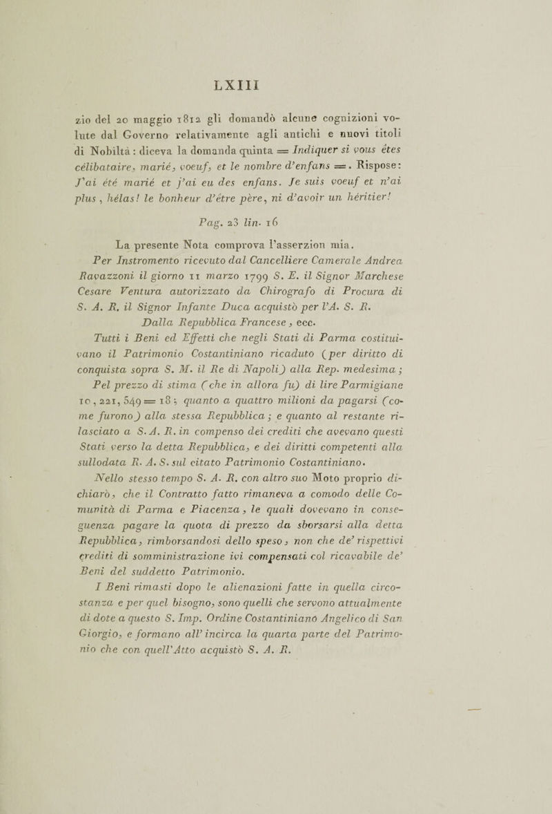zio del 20 maggio 1812 gli domandò alcune cognizioni vo¬ lute dal Governo relativamente agli antichi e nuovi titoli di Nobiltà : diceva la domanda quinta = Indiquer si vous étes célibataire, marié, voeufet le nombre d’enfans = . Rispose: J’ai été marie et j’ai eu des enfans. Je suis voeuf et n’ai plus , hélas ! le bonheur d’étre pere, ni d’avoir un héritier! Pag. 23 Zin* 16 La presente Nota comprova l’asserzion mia. Per Instromento ricevuto dal Cancelliere Camerale Andrea Ravazzoni il giorno 11 marzo 1799 ^ Signor Marchese Cesare Ventura autorizzato da Chirografo di Procura di S. A. R. il Signor Infante Duca acquistò per VA. S. R. Dalla Repubblica Francese , ecc. Tutti i Beni ed Effetti che negli Stati di Parma costituì- vano il Patrimonio Costantiniano ricaduto ( per diritto di conquista sopra S. M. il Re di Napoli) alla Rep. medesima ; Pel prezzo di stima (che in allora fu) di lire Parmigiane io, 221, 549= 18 quanto a quattro milioni da pagarsi (co¬ me furono) alla stessa Repubblica ; e quanto al restante ri¬ lasciato a S.A. R. in compenso dei crediti che avevano questi Stati verso la detta Repubblica, e dei diritti competenti alla sullodata R. A.S.sul citato Patrimonio Costantiniano. Nello stesso tempo S. A. R. con altro suo Moto proprio di¬ chiarò, che il Contratto fatto rimaneva a comodo delle Co¬ munità di Parma e Piacenza, le quali dovevano in conse¬ guenza pagare la quota di prezzo da sborsarsi alla detta Repubblica, rimborsandosi dello speso 3 non che de’ rispettivi crediti di somministrazione ivi compensati col ricavabile de’ Beni del suddetto Patrimonio. I Beni rimasti dopo le alienazioni fatte in quella circo¬ stanza e per quel bisogno, sono quelli che servono attualmente di dote a questo S. Imp. Ordine Costantinianó Angelico di San Giorgio, e formano all’incirca la quarta parte del Patrimo¬ nio che con quell'Atto acquistò S. A. R.