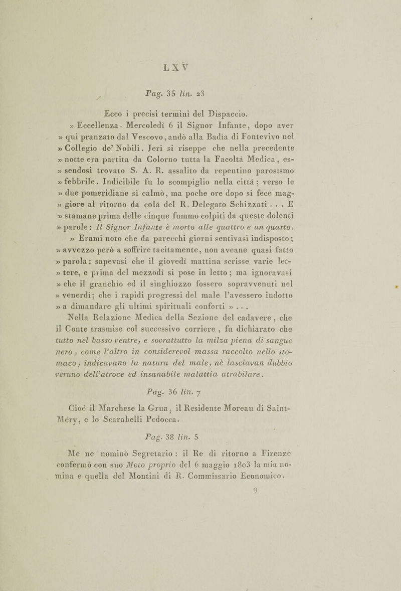 L X V Pag. 35 Un. 2,3 Ecco i precisi termini del Dispaccio. » Eccellenza- Mercoledì 6 il Signor Infante, dopo aver » qui pranzato dal Vescovo, andò alla Badia di Fontevivo nel «Collegio de’Nobili. Ieri si riseppe che nella precedente » notte era partita da Colorito tutta la Facoltà Medica, es- « sendosi trovato S. A. R. assalito da repentino parosismo « febbrile. Indicibile fu lo scompiglio nella città ; verso le « due pomeridiane si calmò, ma poche ore dopo si fece mag- « giore al ritorno da colà del R. Delegato Schizzati ... E « stamane prima delle cinque fummo colpiti da queste dolenti « parole : Il Signor Infante è morto alle quattro e un quarto. « Erami noto che da parecchi giorni sentivasi indisposto; « avvezzo però a soffrire tacitamente, non aveane quasi fatto «parola: sapevasi che il giovedì mattina scrisse varie let- « tere, e prima del. mezzodì si pose in letto ; ma ignoravasi « che il granchio ed il singhiozzo fossero sopravvenuti nel «venerdì; che i rapidi progressi del male l’avessero indotto « a dimandare gli ultimi spirituali conforti «... Nella Relazione Medica della Sezione del cadavere , che il Conte trasmise col. successivo corriere , fu dichiarato che tutto nel basso ventre, e sovrattutto la milza piena di sangue nero, come Valtro in considerevol massa raccolto nello sto¬ maco &gt; indicavano la natura del male, n'e lasciavan dubbio veruno dell’atroce ed insanabile malattia atrabilare. Pag. 36 Un. 7 Cioè il Marchese la Gru a, il Residente Moreau di Saint- Méry, e lo Scarabelli Pedocca. Pag. 38 Un. 5 Me ne nominò Segretario : il Re di ritorno a Firenze confermò con suo Mgio proprio del. 6 maggio i8o3 lamia no¬ mina e quella del Montini di R. Commissario Economico. 9