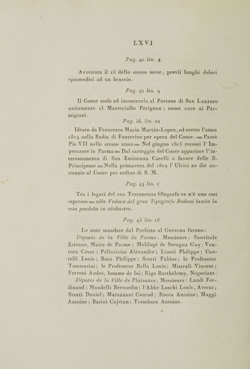 t LXYI Pag. 40 lin. 4 Avvenuta il 18 dello stesso mese , previi lunghi dolori spasmodici ad un braccio. Pag. 41 Un. 9 Il Conte andò ad incontrarla al Portone di San Lazzaro unitamente al Maresciallo Pérignon ; nome caro ai Par¬ migiani . Pag. id. lin. 22 Ideato da Francesco Maria Martin-Lopez, ed eretto Panno 1804 nella Badia di Fontevivo per opera del Conte . = Passò Pio VII nello stesso anno = Nel giugno i8o5 recossi P Im¬ peratore in Parma = Dal carteggio del Conte apparisce P in¬ teressamento di Sua Eminenza Caselli a favore delle R. Principesse = Nella primavera del 1809 P Ulrici ne die an¬ nunzio al Conte per ordine di S. M. Pag. 44 lin. 1 Tra i legati del suo Testamento Olografo ve n’è uno cosi espresso = alla Vedova del gran Tipografo Bodoni lascio la mia pendola in alabastro. Pag. 45 lin. 18 Le note mandate dal Prefetto al Governo furono: .Députés de la Ville de Parme. Messieurs : Sanvitale Etienne, Maire de Parme ; Melilupi de Soragna Guy, Ven¬ tura Cesar ; Pallavicini Alexandre ; Linati Philippe ; Can¬ telli Louis; Rosa Philippe; Scotti Fabius; le Professeur Tommasini; le Professeur Bolla Louis; Mistrali Vincent; Terroni André, homme de loi ; Rigo Barthélemy, Négociant. Députés de la Ville de Plaisance. Messieurs: Landi Fer¬ dinand ; Mandelli Bernardin; PAbbé Loschi Louis, Avocat ; Scotti Daniel; Marazzani Conrad; Rocca Antoine; Maggi Antoine ; Basini Cajétan; Trombara Antoine.