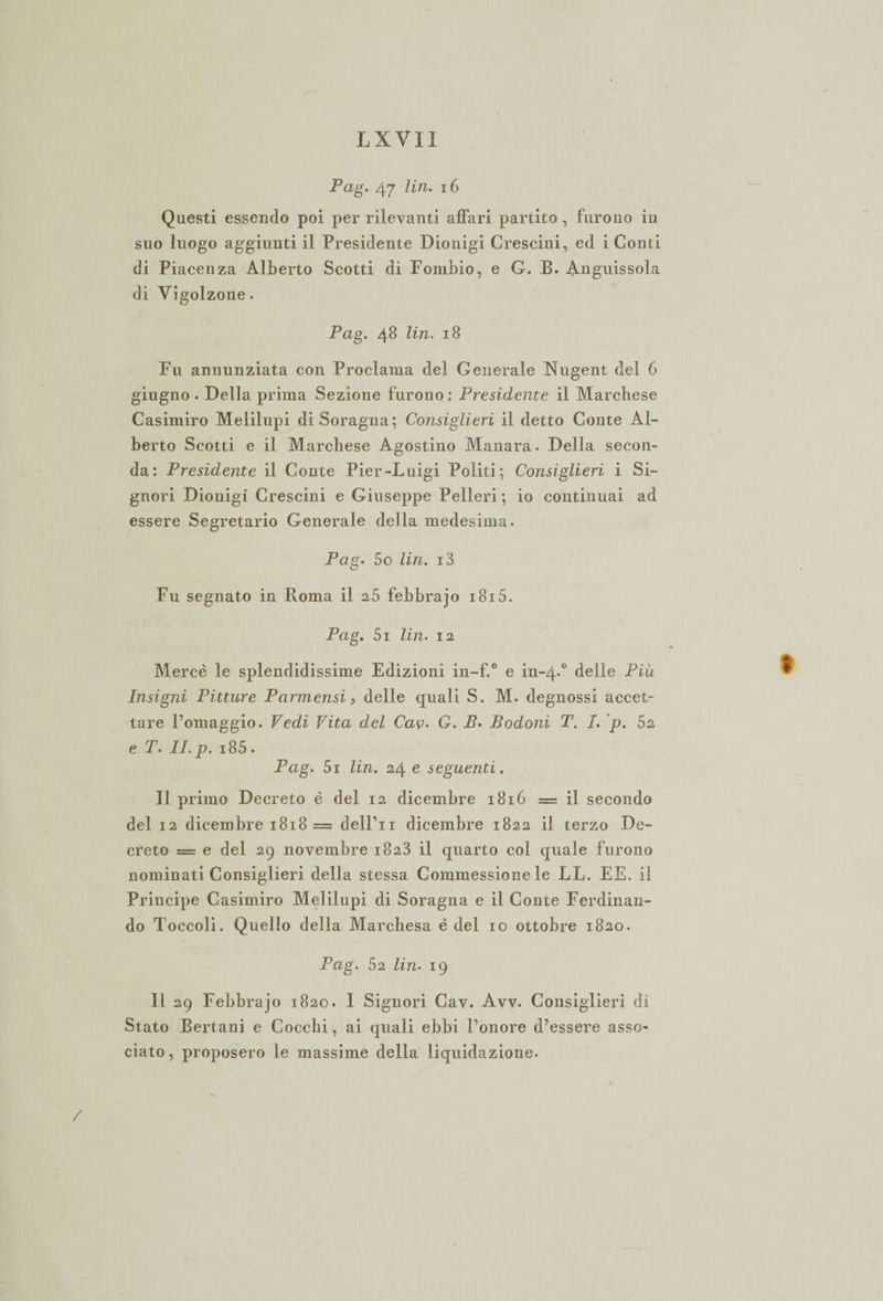 Pag. 47 lin. 16 Questi essendo poi per rilevanti affari partito , furono in suo luogo aggiunti il Presidente Dionigi Crescini, ed i Conti di Piacenza Alberto Scotti di Fombio, e G. B. Anguissola di Yigolzone. Pag. 48 lin. 18 Fu annunziata con Proclama del Generale Nugent del 6 giugno . Della prima Sezione f urono : Presidente il Marchese Casimiro Melilupi diSoragna; Consiglieri il detto Conte Al¬ berto Scotti e il Marchese Agostino Manara. Della secon¬ da: Presidente il Conte Pier-Luigi Politi; Consiglieri i Si¬ gnori Dionigi Crescini e Giuseppe Pelleri ; io continuai ad essere Segretario Generale della medesima. Pag. 5o lin. i3 Fu segnato in Roma il 2 5 febbrajo i8i5. Pag. 5i lin. 12 Mercè le splendidissime Edizioni in-f.° e in-4.0 delle Più Insigni Pitture Parmensi, delle quali S. M. degnossi accet¬ tare l’omaggio. Vedi Vita del Cav. G. B. Bodoni T. I. p. 52 e T. II. p. i85. Pag. 5i lin. 24 e seguenti. Il primo Decreto è del 12 dicembre 1816 = il secondo del 12 dicembre 1818 = delPn dicembre 1822 il terzo De¬ creto = e del 29 novembre 1823 il quarto col quale furono nominati Consiglieri della stessa Commessione le LL. EE. il Principe Casimiro Melilupi di Soragna e il Conte Ferdinan¬ do Toccoli. Quello della Marchesa è del io ottobre 1820. Pag. 52 lin. 19 11 29 Febbrajo 1820. I Signori Cav. Avv. Consiglieri di Stato Bertani e Cocchi, ai quali ebbi l’onore d’essere asso¬ ciato, proposero le massime della liquidazione.
