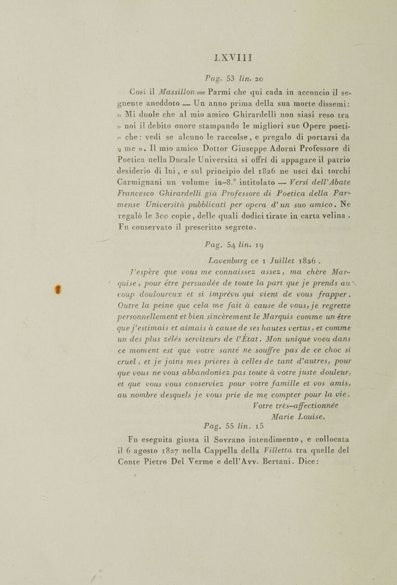 Pag. 53 Un. 20 Cosi il Massìllon = Panni che qui cada in acconcio il se¬ guente aneddoto — Un anno prima della sua morte dissenti: » Mi duole che al mio amico Ghirardelli non siasi reso tra » noi il debito onore stampando le migliori sue Opere poeti- 33 che: vedi se alcuno le raccolse, e pregalo di portarsi da u me 3&gt;. Il mio amico Dottor Giuseppe Adorni Professore di Poetica nella Ducale Università si offrì di appagare il patrio desiderio di lui, e sul principio del 1826 ne uscì dai torchi Carmignani un volume in-8.° intitolato — Versi dell’Abate Francesco Ghirardelli già Professore di Poetica della Par¬ mense Università pubblicati per opera d’ un suo amico. Ne regalò le 3oo copie, delle quali dodici tirate in carta velina . Fu conservato il prescritto segreto. Pag. 54 Un. 19 Lavenburg ce 1 Juillet 1826 . J’espère que vous me connaissez assez, ma chcre Mar¬ quise , pour étre persuadée de toute la part que je prends au\ coup doulourcux et si imprévu qui vieni de vous frapper, Outre la peine que cela me fait à cause de vous,je regrette personnellement et bien sincèrement le Marquis comme un étre que j’estimais et aimais à cause de ses hautes vertus, et comme t un des plus zélés serviteurs de VFtat. Mon unique voeu dans ce moment est que votre sauté ne souffre pas de ce choc si cruel, et je joins mes prières à celles de tant d’autres, pour que vous ne vous abbandoniez pas toute à votre juste douleur, et que vous vous conserviez pour votre famille et vos amis, au nombre desquels je vous prie de me compter pour la vie. Votre très-affectionnée Marie Louise. Pag. 55 Un. i5 Fu eseguita giusta il Sovrano intendimento, e collocata il 6 agosto 1827 nella Cappella della Villetta tra quelle del Conte Pietro Del Verme e dell’Avv. Bertani. Dice: