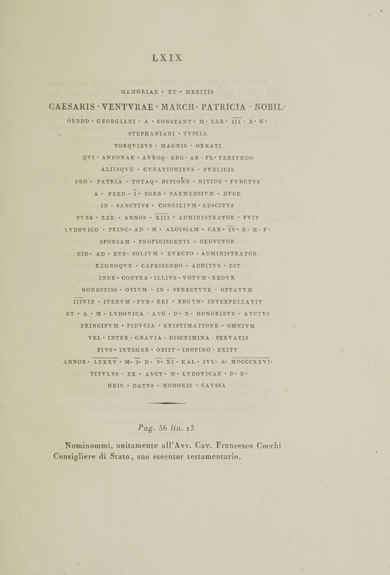 ■ ME MO RI AE • ET • MEEITIS GAESARIS • YENTYRAE * MARCH - PATRICIA • NORIE- ORDDD • GEORGIANI • A • CONSTANT • M • CAR • III • R* H ♦ STEPHANIANI • TYSCIA TORQVIEVS • MAGNIS • ORNATI Q VI ' ANNONAE • AVROQ • ARG- AE • FL* FERIYNDO ALIISQVE • CVRATIONIBYS ♦ PVBLICIS PRO • PATRIA • T 0 T A Q • DITIONE • NITIDE • FVNCTVS A • FERD • I • BORB • PARMENSIVM * DYCE IN • SANCTIYS • CONCILIVM • ADSCITVS PVBB • RER • ANNOS • XIII • ADMINISTRATOR ■ FVIT LVDOVICO • PRIN C • AD • M • ALOISIAM • CAR* IV* R* H • F* SPONSAM • PROFICISCENTI • DEDYCTOR EID • AD • ETR* SOLIVM • EYECTO • ÀDMINISTRATOR REGNOQVE • CAPESSENDO • ADDITYS • EST INDE • CONTRA • ILLIVS • YOTVM • RED VX HONESTISS • OTIYM • IN • SENECTYTE * OPTATVM IIIVIR * ITERVM. *PYB* REI * REGVN* INTERPELLAYIT ET * A • M • LVDOYICA • AVG • D • N • HONORIBVS • AVCTVS PRINCIPVM • FIDVCIA • EXISTIMATIONE • OMNIVM YEL • INTER • GRAVIA • DISCRIMINA • SERVATIS PIVS • INTEGER » OBIIT • INOPINO • EXITV ANNOR • LXXXV * M* I* D • Y* XI * ICAL • IVL* A* MDCCCXXVI* TITVLYS • EX • AVCT • M* LVDOYICAE • D* N* HEIC • DATVS • HONORIS • CAVSSA Pag. 56 Un. i3 Nominommi, unitamente alPAw. Cav. Francesco Cocchi Consigliere di Stato, suo esecutor testamentario.