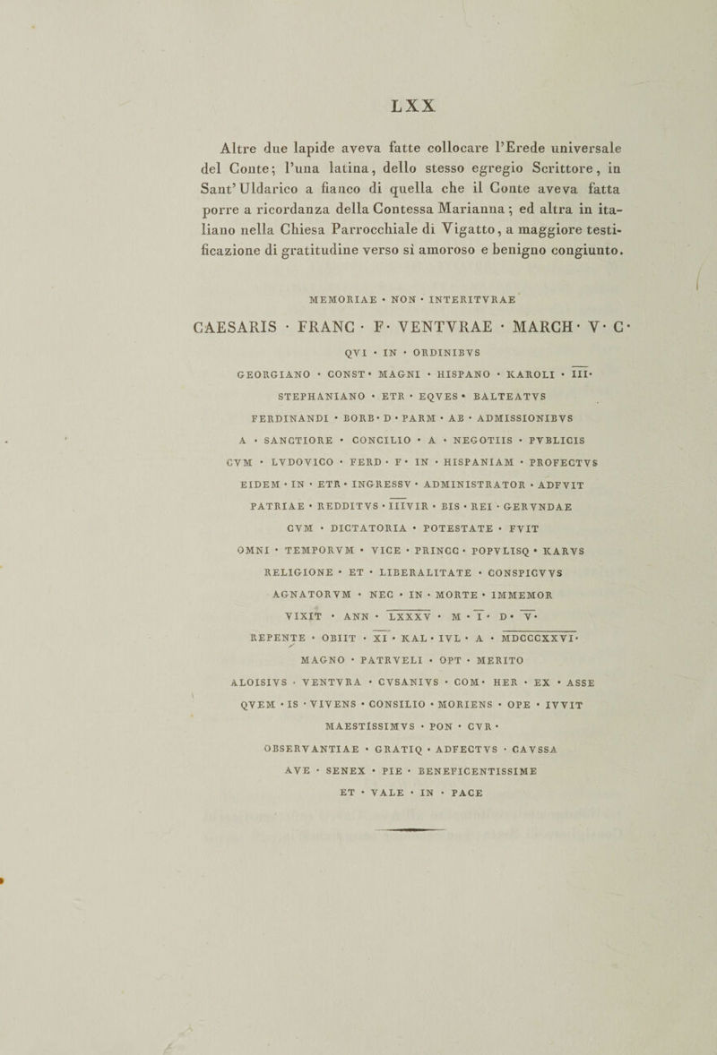 Altre due lapide aveva fatte collocare l’Erede universale del Conte; l’una latina, dello stesso egregio Scrittore, in Sant’Uldarico a fianco di quella che il Conte aveva fatta porre a ricordanza della Contessa Marianna; ed altra in ita¬ liano nella Chiesa Parrocchiale di Vigatto, a maggiore testi¬ ficazione di gratitudine verso sì amoroso e benigno congiunto. MEMORIAE • NON • INTERITVRAE CAESARIS • FRANC • F- VENTVRAE • MARCH- Y- C- QVI • IN • ORDINIBVS GEORGIANO • CONST • MAGNI • HISPANO • KAROLI • III* STEPHANIANO • ETR • EQVES • BALTEATVS FERDINANDI • BORB • D • PARM • AB • ADMISSIONIB VS A • SANCTIORE • CONCILIO • A • NEGOTIIS • PVBLICIS CVM * LVDOVICO • FERD • F • IN • HISPANIAM • PROFECTVS EIDEM • IN • ETR • INGRESSV • ADMINISTRATOR • ADFVIT PATRIAE • REDDITVS • IIIVIR • BIS • REI • GERVNDAE CVM • DICTATORIA • POTESTATE • FVIT OMNI * TEMPORVM • VICE • PRINCC • POPVLISQ • KARVS RELIGIONE • ET • LIBERALITATE • CONSPICVVS AGNATORVM • NEC • IN • MORTE • IMMEMOR VIXIT • ANN • LXXXV * M • T‘ D • T* REPENTE • OBIIT • XI • KAL • IVL • A • MDCCCXXVI- y MAGNO • PATRVELI • OPT • MERITO ALOISIVS • VENTVRA • CVSANIVS • COM* HER • EX • ASSE QVEM • IS • VIVENS • CONSILIO • MORIENS • OPE • IVVIT MAESTlSSIMVS • PON • CVR* OBSERVANTIAE • GRATIQ « ADFECTVS • CAVSSA AVE • SENEX • PIE • BENEFICENTISSIME ET • VALE • IN • PACE
