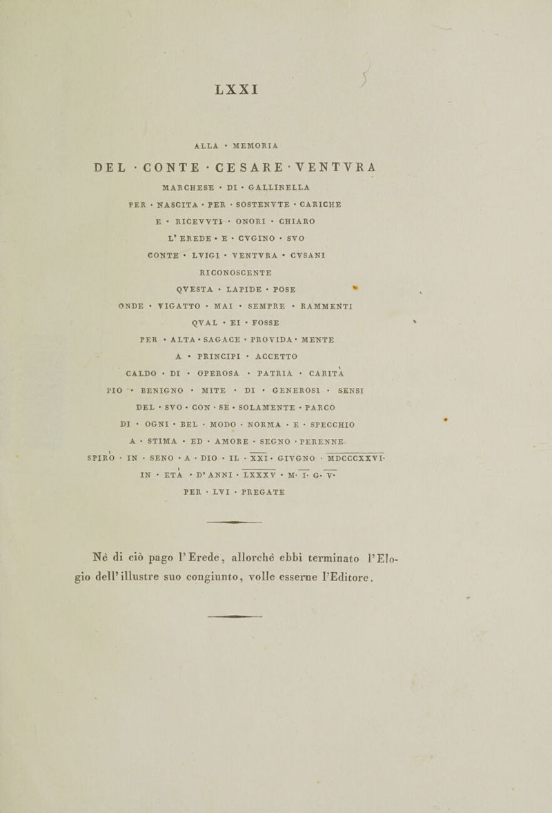 ALLA • MEMORIA DEL • CONTE • CESARE •VENTYRA MARCHESE • DI • GALLINELLA PER • NASCITA • PER • SOSTENYTE • CARICHE E • RICEVVTI • ONORI • CHIARO L’ EREDE * E • CYGINO • SVO CONTE • LYIG1 • VENTVRA • CYSANI RICONOSCENTE QVESTA • LAPIDE • POSE * ONDE • YIGATTO • MAI • SEMPRE • RAMMENTI QVAL • EI • FOSSE PER • ALTA • SAGACE • PROYIDA • MENTE A • PRINCIPI • ACCETTO CALDO • DI • OPEROSA • PATRIA • CARITÀ PIO • BENIGNO • MITE • DI • GENEROSI • SENSI DEL • SVO • CON • SE • SOLAMENTE • PARCO DI • OGNI • BEL • MODO • NORMA • E • SPECCHIO A • STIMA • ED • AMORE • SEGNO • PERENNE SPIRO • IN • SENO • A • DIO • IL • XXI • GIYGNO • MDCCCXXYD IN • ETÀ • D’ ANNI • LXXXV • M-T^ G*^ PER • LVI • PREGATE Nè di ciò pago l’Erede, allorché ebbi terminato l’Eìo- dell5 illustre suo congiunto, volle esserne l’Editore.