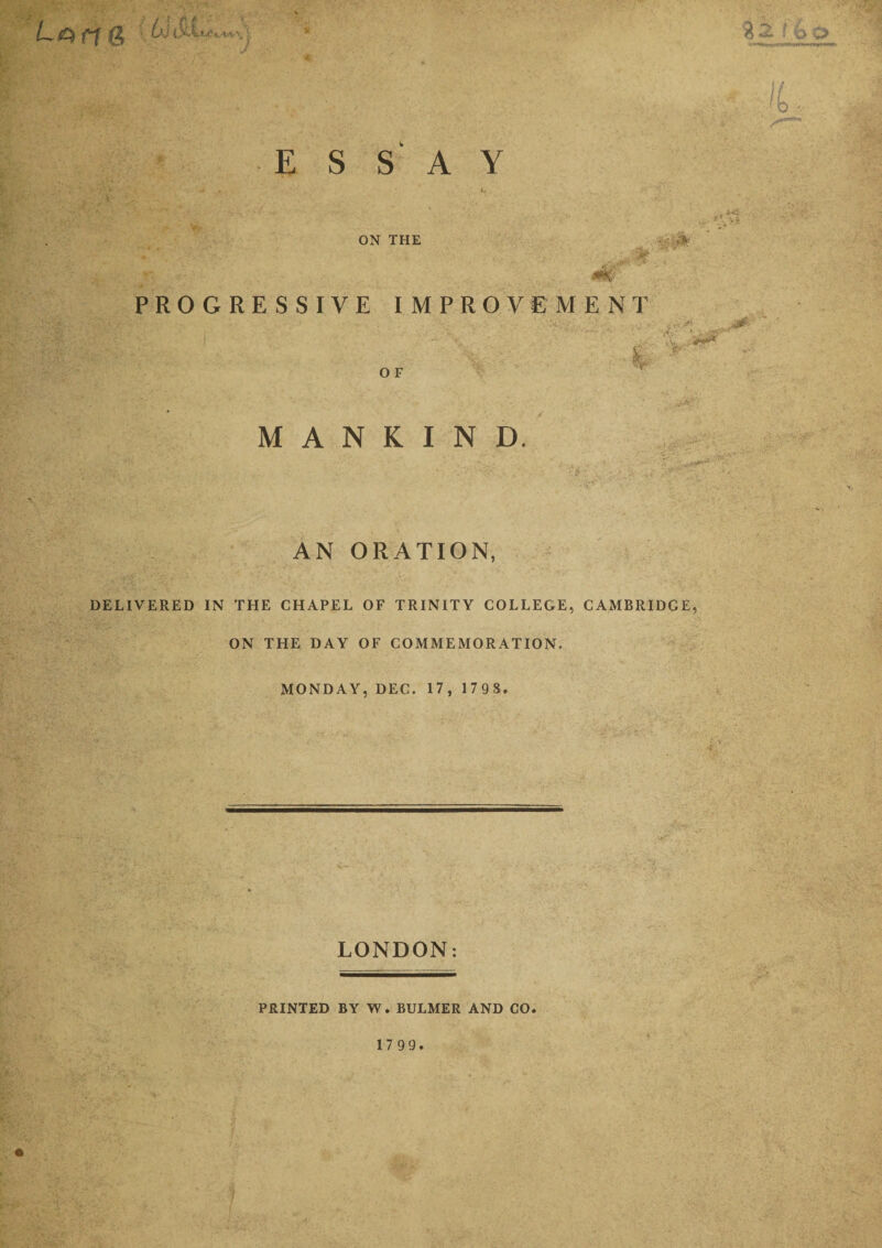 4 3 s &lt;o O 'b ESSAY ON THE &gt;W?V PROGRESSIVE IMPROVEMENT 0 F i MANKIND. AN ORATION, DELIVERED IN THE CHAPEL OF TRINITY COLLEGE, CAMBRIDGE, ON THE DAY OF COMMEMORATION. MONDAY, DEC. 17 , 179 8. LONDON: PRINTED BY W. BULMER AND CO. 17 99