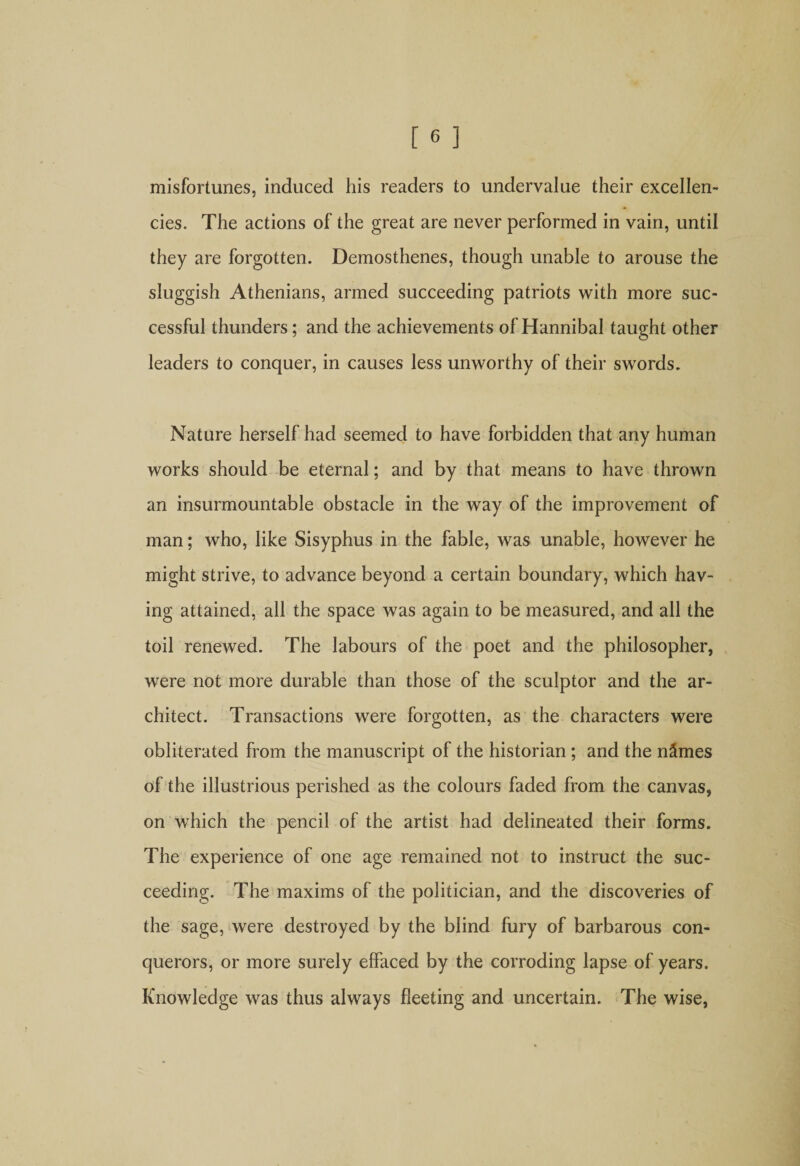 misfortunes, induced his readers to undervalue their excellen¬ cies. The actions of the great are never performed in vain, until they are forgotten. Demosthenes, though unable to arouse the sluggish Athenians, armed succeeding patriots with more suc¬ cessful thunders; and the achievements of Hannibal taught other leaders to conquer, in causes less unworthy of their swords. Nature herself had seemed to have forbidden that any human works should be eternal; and by that means to have thrown an insurmountable obstacle in the way of the improvement of man; who, like Sisyphus in the fable, was unable, however he might strive, to advance beyond a certain boundary, which hav¬ ing attained, all the space was again to be measured, and all the toil renewed. The labours of the poet and the philosopher, were not more durable than those of the sculptor and the ar¬ chitect. Transactions were forgotten, as the characters were obliterated from the manuscript of the historian ; and the n&amp;mes of the illustrious perished as the colours faded from the canvas, on which the pencil of the artist had delineated their forms. The experience of one age remained not to instruct the suc¬ ceeding. The maxims of the politician, and the discoveries of the sage, were destroyed by the blind fury of barbarous con¬ querors, or more surely effaced by the corroding lapse of years. Knowledge was thus always fleeting and uncertain. The wise,