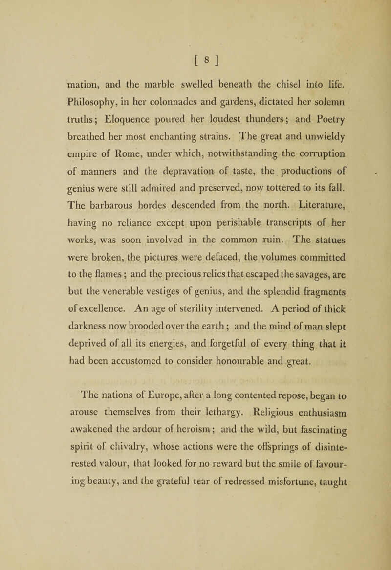 mation, and the marble swelled beneath the chisel into life. Philosophy, in her colonnades and gardens, dictated her solemn truths; Eloquence poured her loudest thunders; and Poetry breathed her most enchanting strains. The great and unwieldy empire of Rome, under which, notwithstanding the corruption of manners and the depravation of taste, the productions of genius were still admired and preserved, now tottered to its fall. The barbarous hordes descended from the north. Literature, having no reliance except upon perishable transcripts of her works, was soon involved in the common ruin. The statues were broken, the pictures were defaced, the volumes committed to the flames; and the precious relics that escaped the savages, are but the venerable vestiges of genius, and the splendid fragments of excellence. An age of sterility intervened. A period of thick darkness now brooded over the earth; and the mind of man slept deprived of all its energies, and forgetful of every thing that it had been accustomed to consider honourable and great. The nations of Europe, after a long contented repose, began to arouse themselves from their lethargy. Religious enthusiasm awakened the ardour of heroism; and the wild, but fascinating spirit of chivalry, whose actions were the offsprings of disinte¬ rested valour, that looked for no reward but the smile of favour¬ ing beauty, and the grateful tear of redressed misfortune, taught