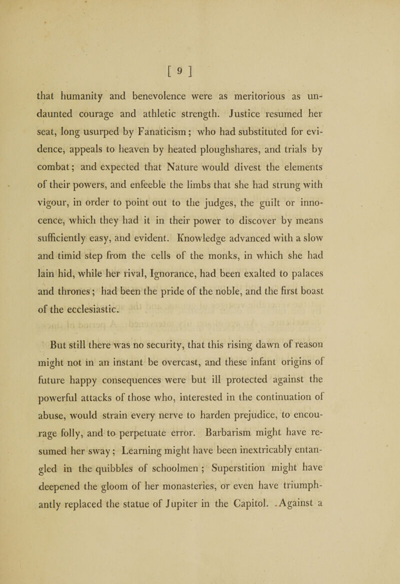 that humanity and benevolence were as meritorious as un¬ daunted courage and athletic strength. Justice resumed her seat, long usurped by Fanaticism; who had substituted for evi¬ dence, appeals to heaven by heated ploughshares, and trials by combat; and expected that Nature would divest the elements of their powers, and enfeeble the limbs that she had strung with vigour, in order to point out to the judges, the guilt or inno¬ cence, which they had it in their power to discover by means sufficiently easy, and evident. Knowledge advanced with a slow and timid step from the cells of the monks, in which she had lain hid, while her rival, Ignorance, had been exalted to palaces and thrones; had been the pride of the noble, and the first boast of the ecclesiastic. But still there was no security, that this rising dawn of reason might not in an instant be overcast, and these infant origins of future happy consequences were but ill protected against the powerful attacks of those who, interested in the continuation of abuse, would strain every nerve to harden prejudice, to encou¬ rage folly, and to perpetuate error. Barbarism might have re¬ sumed her sway; Learning might have been inextricably entan¬ gled in the quibbles of schoolmen ; Superstition might have deepened the gloom of her monasteries, or even have triumph¬ antly replaced the statue of Jupiter in the Capitol. .Against a