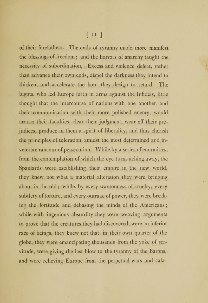 of their forefathers. The evils of tyranny made more manifest the blessings of freedom ; and the horrors of anarchy taught the necessity of subordination. Excess and violence defeat, rather than advance their own ends, dispel the darkness they intend to thicken, and accelerate the hour they design to retard. The bigots, who led Europe forth in arms against the Infidels, little thought that the intercourse of nations with one another, and their communication with their more polished enemy, would arouse their faculties, clear their judgment, wear off their pre¬ judices, produce in them a spirit of liberality, and thus cherish the principles of toleration, amidst the most determined and in¬ veterate rancour of persecution. While by a series of enormities, from the contemplation of which the eye turns aching away, the Spaniards were establishing their empire in the new world, they knew not what a material alteration they were bringing about in the old; while, by every wantonness of cruelty, every subtlety of torture, and every outrage of power, they were break¬ ing the fortitude and debasing the minds of the Americans; while with ingenious absurdity they were weaving arguments to prove that the creatures they had discovered, were an inferior race of beings, they knew not that, in their own quarter of the globe, they were emancipating thousands from the yoke of ser¬ vitude, were giving the last blow to the tyranny of the Barons, and were relieving Europe from the perpetual wars and cala-