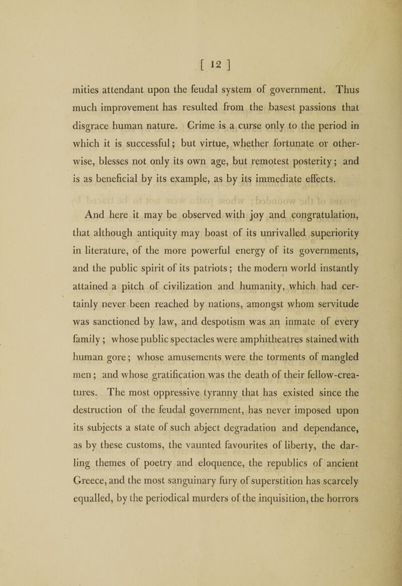 mities attendant upon the feudal system of government. Thus much improvement has resulted from the basest passions that disgrace human nature. Crime is a curse only to the period in which it is successful; but virtue, whether fortunate or other¬ wise, blesses not only its own age, but remotest posterity; and is as beneficial by its example, as by its immediate effects. And here it may be observed with joy and congratulation, that although antiquity may boast of its unrivalled superiority in literature, of the more powerful energy of its governments, and the public spirit of its patriots; the modern world instantly tf attained a pitch of civilization and humanity, which had cer¬ tainly never been reached by nations, amongst whom servitude was sanctioned by law, and despotism was an inmate of every family; whose public spectacles were amphitheatres stained with human gore; whose amusements were the torments of mangled men; and whose gratification was the death of their fellow-crea¬ tures. The most oppressive tyranny that has existed since the destruction of the feudal government, has never imposed upon its subjects a state of such abject degradation and dependance, as by these customs, the vaunted favourites of liberty, the dar¬ ling themes of poetry and eloquence, the republics of ancient Greece, and the most sanguinary fury of superstition has scarcely equalled, by the periodical murders of the inquisition, the horrors