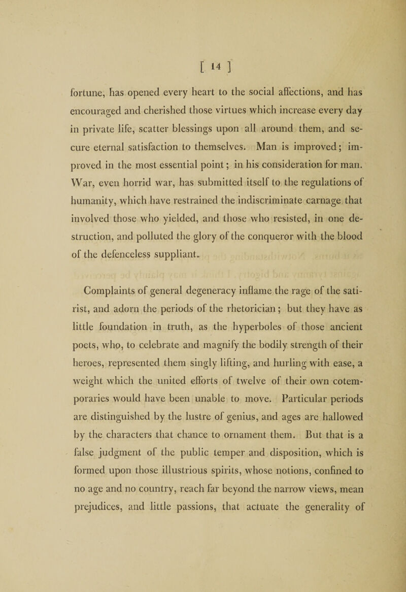 [ ‘4 ] fortune, has opened every heart to the social affections, and has encouraged and cherished those virtues which increase every day in private life, scatter blessings upon all around them, and se¬ cure eternal satisfaction to themselves. Man is improved; im¬ proved in the most essential point; in his consideration for man. War, even horrid war, has submitted itself to the regulations of humanity, which have restrained the indiscriminate carnage that involved those who yielded, and those who resisted, in one de¬ struction, and polluted the glory of the conqueror with the blood of the defenceless suppliant.. Complaints of general degeneracy inflame the rage of the sati¬ rist, and adorn the periods of the rhetorician; but they have as little foundation in truth, as the hyperboles of those ancient poets, who, to celebrate and magnify the bodily strength of their heroes, represented them singly lifting, and hurling with ease, a weight which the united efforts of twelve of their own cotem¬ poraries would have been unable to move. Particular periods are distinguished by the lustre of genius, and ages are hallowed by the characters that chance to ornament them. But that is a false judgment of the public temper and disposition, which is formed upon those illustrious spirits, whose notions, confined to no age and no country, reach far beyond the narrow views, mean prejudices, and little passions, that actuate the generality of