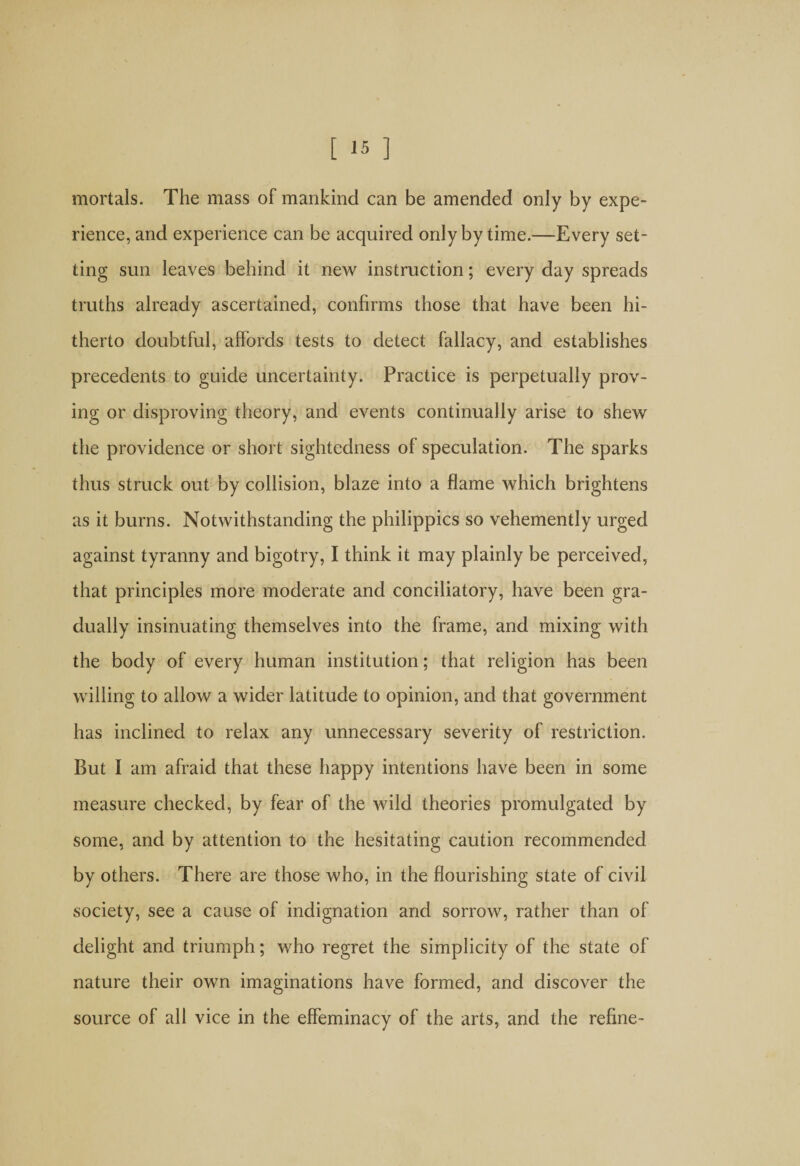 mortals. The mass of mankind can be amended only by expe¬ rience, and experience can be acquired only by time.—Every set¬ ting sun leaves behind it new instruction; every day spreads truths already ascertained, confirms those that have been hi¬ therto doubtful, affords tests to detect fallacy, and establishes precedents to guide uncertainty. Practice is perpetually prov¬ ing or disproving theory, and events continually arise to shew the providence or short sightedness of speculation. The sparks thus struck out by collision, blaze into a flame which brightens as it burns. Notwithstanding the philippics so vehemently urged against tyranny and bigotry, I think it may plainly be perceived, that principles more moderate and conciliatory, have been gra¬ dually insinuating themselves into the frame, and mixing with the body of every human institution; that religion has been willing to allow a wider latitude to opinion, and that government has inclined to relax any unnecessary severity of restriction. But I am afraid that these happy intentions have been in some measure checked, by fear of the wild theories promulgated by some, and by attention to the hesitating caution recommended by others. There are those who, in the flourishing state of civil society, see a cause of indignation and sorrow, rather than of delight and triumph; who regret the simplicity of the state of nature their own imaginations have formed, and discover the source of all vice in the effeminacy of the arts, and the refine-