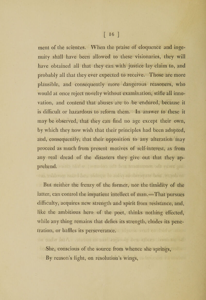 ment of the sciences. When the praise of eloquence and inge¬ nuity shall have been allowed to these visionaries, they will have obtained all that they can with justice lay claim to, and probably all that they ever expected to receive. Those are more plausible, and consequently more dangerous reasoners, who would at once reject novelty without examination* stifle all inno¬ vation, and contend that abuses are to be endured, because it is difficult or hazardous to reform them. In answer to these it may be observed, that they can find no age except their own, by which they now wish that their principles had been adopted, and, consequently, that their opposition to any alteration may proceed as much from present motives of self-interest, as from any real dread of the disasters they give out that they ap¬ prehend. But neither the frenzy of the former, nor the timidity of the latter, can control the impatient intellect of man.—That pursues difficulty, acquires new strength and spirit from resistance, and, like the ambitious hero of the poet, thinks nothing effected, while any thing remains that defies its strength, eludes its pene¬ tration, or baffles its perseverance. She, conscious of the source from whence she springs, By reason’s light, on resolution’s wings,