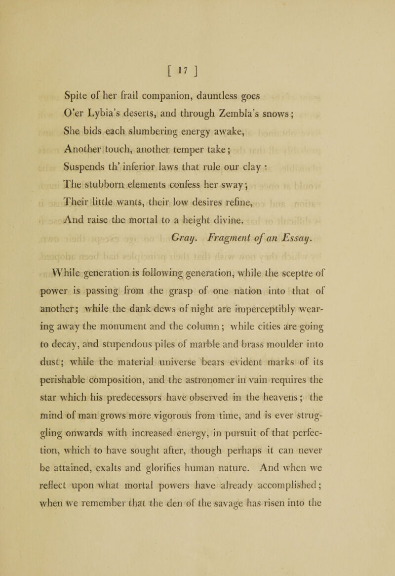 [ 1? ] Spite of her frail companion, dauntless goes O’er Lybia’s deserts, and through Zembla’s snows; She bids each slumbering energy awake, Another touch, another temper take; Suspends th’ inferior laws that rule our clay : The stubborn elements confess her sway, Their little wants, their low desires refine, And raise the mortal to a height divine. Gray. Fragment of an Essay. While generation is following generation, while the sceptre of power is passing from the grasp of one nation into that of another; while the dank dews of night are imperceptibly wear¬ ing away the monument and the column; while cities are going to decay, and stupendous piles of marble and brass moulder into dust; while the material universe bears evident marks of its perishable composition, and the astronomer in vain requires the star which his predecessors have observed in the heavens ; the mind of man grows more vigorous from time, and is ever strug¬ gling onwards with increased energy, in pursuit of that perfec¬ tion, which to have sought after, though perhaps it can never be attained, exalts and glorifies human nature. And when we reflect upon Avhat mortal powers have already accomplished; when we remember that the den of the savage has risen into the