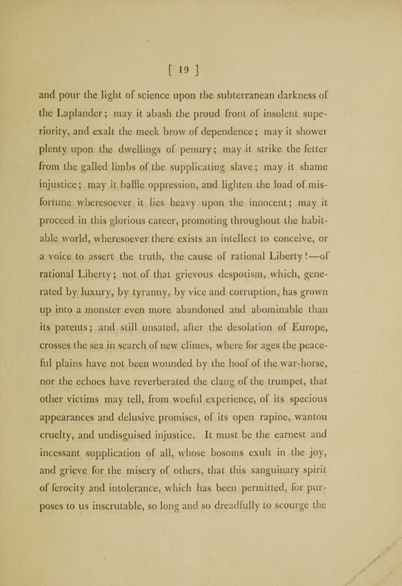 and pour the light of science upon the subterranean darkness of the Laplander; may it abash the proud front of insolent supe¬ riority, and exalt the meek brow of dependence; may it shower plenty upon the dwellings of penury; may it strike the fetter from the galled limbs of the supplicating slave; may it shame injustice; may it baffle oppression, and lighten the load of mis¬ fortune wheresoever it lies heavy upon the innocent; may it proceed in this glorious career, promoting throughout the habit¬ able world, wheresoever there exists an intellect to conceive, or a voice to assert the truth, the cause of rational Liberty!—of rational Liberty; not of that grievous despotism, which, gene¬ rated by luxury, by tyranny, by vice and corruption, has grown up into a monster even more abandoned and abominable than its parents; and still unsated, after the desolation of Europe, crosses the sea in search of new climes, where for ages the peace¬ ful plains have not been wounded by the hoof of the war-horse, nor the echoes have reverberated the clang of the trumpet, that other victims may tell, from woeful experience, of its specious appearances and delusive promises, of its open rapine, wanton cruelty, and undisguised injustice. It must be the earnest and incessant supplication of all, whose bosoms exult in the joy, and grieve for the misery of others, that this sanguinary spirit of ferocity and intolerance, which has been permitted, for pur¬ poses to us inscrutable, so long and so dreadfully to scourge the