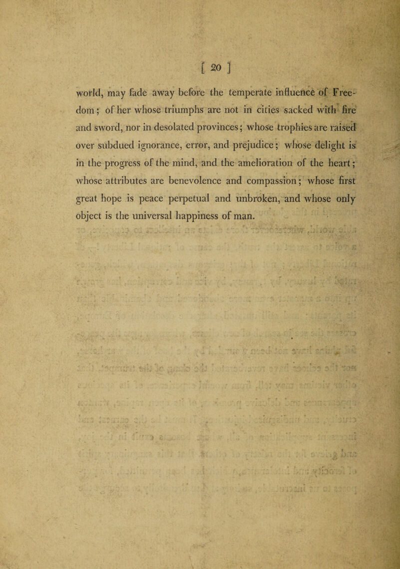 world, may fade away before the temperate influence of Free¬ dom ; of her whose triumphs are not in cities sacked with fire and sword, nor in desolated provinces; whose trophies are raised over subdued ignorance, error, and prejudice; whose delight is in the progress of the mind, and the amelioration of the heart; whose attributes are benevolence and compassion; whose first great hope is peace perpetual and unbroken, and whose only object is the universal happiness of man. }