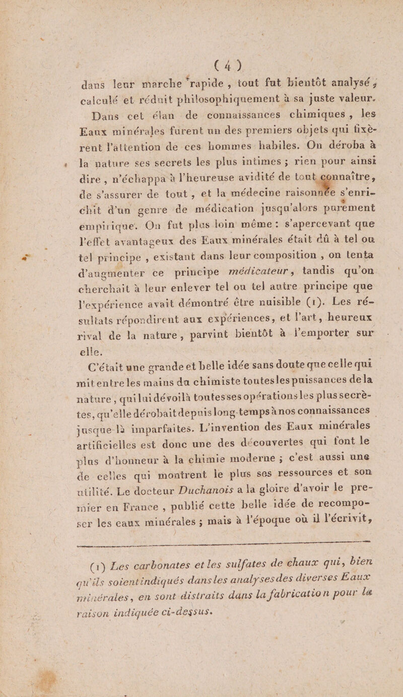 dans îenr marclie Rapide , tout fut bientôt analysé ^ calculé et réduit philosopliir|uement a sa juste valeur. Dans cet élan de connaissances chimiques , les Eaux minérales furent un des premiers objets qui fixè¬ rent l’atteiitioii de ces hommes habiles. On déroba à la nature ses secrets les plus intimes ; rien pour ainsi dire , n’échappa à l’heureuse avidité de tout connaître, de s’assurer de tout , et la médecine raisonnee s’enri- cliit d’un genre de médication jusqu alors pui'ement empiiique. On fut plus loin même: s’apercevant que l’effet avantageux des Eaux minérales était dû à tel ou tel principe $ existant dans leur composition , on tenta d’augmenter ce principe mécliccitGur, tandis qu on clierchait à leur enlever tel ou tel autre principe que l’expérience avait démontré etre nuisible Les ré¬ sultats répondirent aux expériences, et l’art, heureux rival de la nature , parvint bientôt a l einpoiter sur elle. C’était une grande et belle idée sans doute que celle qui mit entre les mains du chimiste toutesles puissances de la nature , qiiiliiidévoila toutessesoperationslesplussecrè- tes, qu’elle dérobait depuis long temps anos connaissances jusque là imparfaites. E invention des Eaux minérales artificielles est donc une des decouvertes qui font le plus d’honneur à la chimie moderne ; c’est aussi une de celles qui montrent le plus ses ressources et son utilité. Le docteur Duchanois a la gloire d’avoir le pre¬ mier en France , publié cette belle idée de recompo- .ser ]e.s eaux minérales ; mais à l époque où il 1 écrivit. (i) Les carbonates elles sulfates de chaux cjui^ bien au ils soientindujués dans les analyses des diverses Eaux minérales^ en sont distraits dans la fabrication pour la raison indicjuee ci-ds^sus*