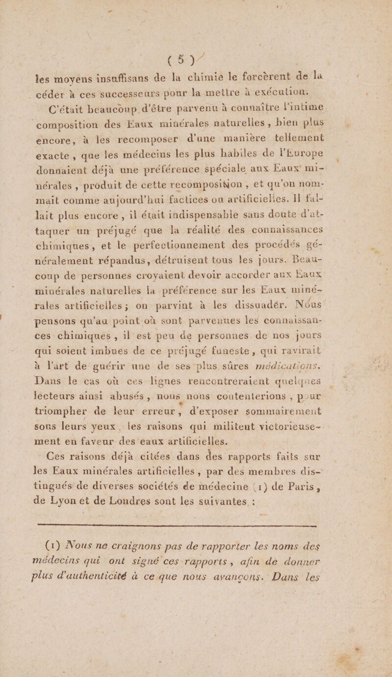 les moyens Insnffisans de la cliivuie le forcèrent de la céder a ces successeurs pour la mettre à exécution. C’était beaucoup d’être parvenu à connaître l’intime composition des Eaux minérales naturelles, bien plus encore, à les recomposer d une maniéré tellement exacte , que les médecins les plus babiies de l’Europe donnaient déjà une prétéreiice spéciale aux Eaux’ mi- iiéi ales , produit de cette recompositaon , et qu on nom¬ mait comme aujourd’iiui factices ou arlificiehes. Il lal- lalt plus encore , il éiait indispensable sans doute d’at¬ taquer un préjugé que la réalité des connaissances chimiques , et le perfectionnement des procédés gé¬ néralement répandus, détruisent tous les j’ours. Beau¬ coup de personnes croyaient devoir accorder aux Eaux minérales naturelles l«i préférence sur les Eaux miné- ^ y raies artificielles; on parvint à les dissuadér. Nous^ pensons qu’au point oti sont parvenues les connaissan¬ ces chimiques , il est peu de personnes de nos jours qui soient imbues de ce préjugé funeste, qui ravirait à l’art de guérir une de ses plus sûres médications. Dans le cas oîi ces lignes rencontreraient quelques lecteurs ainsi abusés , nous nous coutenlerions , p jur triompher de leur erreur, d’exposer sommairement sons leurs yeux . les raisons qni militent victorieuse¬ ment en faveur des eaux artificielles. Ces raisons déjà citées dans des rapports faits sur les Eaux minérales artificielles , par des membres dis¬ tingués de diverses sociétés de médecine ,i) de Paris, de Lyon et de Londres sont les suivantes ; (i) A'ous ne craignons pas de rapporter les noms des médecins qui ont signé ces rapports , afin de donner plus d'authenticité à ce que nous avançons. Dans les