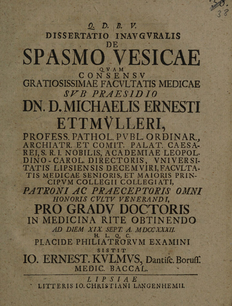 ds CC p Rp. DISSERTATIO INAVGVRALIS ENSV NT vA bed. * * ZB PRAESIDIO ETTMVLLERI,. ARCHIATR. ET COMIT. PALAT:. CAESA- JDINO- CAROL. DIRECTORIS, VNIVERSI- TATIS LIPSIENSIS DECEM VIRI, FACVL'TA- TIS MEDICAE SENIORIS, ET MAIORIS PRIN- | CIPVM COLLEGII COLLEGIATI, | J HONORIS CVLTV VENERANDI, -PRO GRADV DOCTORIS - | AD DIEM XIX e d M DCC XXXII. PLACIDE PHILIA: TRORVM EXAMINI Uo67S1S TIT MEDIC. BACCAL. D | SEHCE EPIS LA LITTERIS I0. CHRISTIANI LANGENHEMIL e