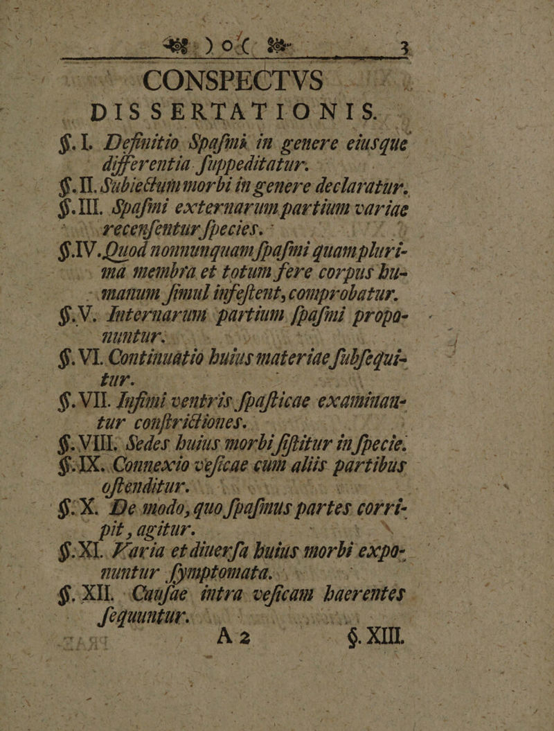 DISSERTATIONIS. $. I Deffuitio paf. in genere eiusque 5i | differentia. J'ippeditatur. J i, — STIL Subiettum morbi it genere declar dur. e $. It. dpafini externarum etian variae cooecenfentur fpecies. ^ | E $1 IV. Quod noumumquam [bafi quam ipluri- coo 184 tietibra et totum fere corpus bu- - amamum fenum] infefteut, comprobatur. $. V. Juternarum partium Jpafini propa- viu MINER: E VI QontiAuaHó buius materie Jufequi- ; QN 1, PEE $. VII. Zufiti ventris Jpafticae. exatiittat- (o dur confiriiiones.. j ^ $. VII Seder buius morbi ff ifitur i 77, fpecie. $:1X. Connexio eg cae Cuni aliis partibus j | | oftenditur. j $ X. De modo, quo Jpafms partes erri. | pit , agitur... | nuntur fymptomata. $ XIL esci iutra. vefic eum aerentes  ; Jf otis S E de de. ny n -