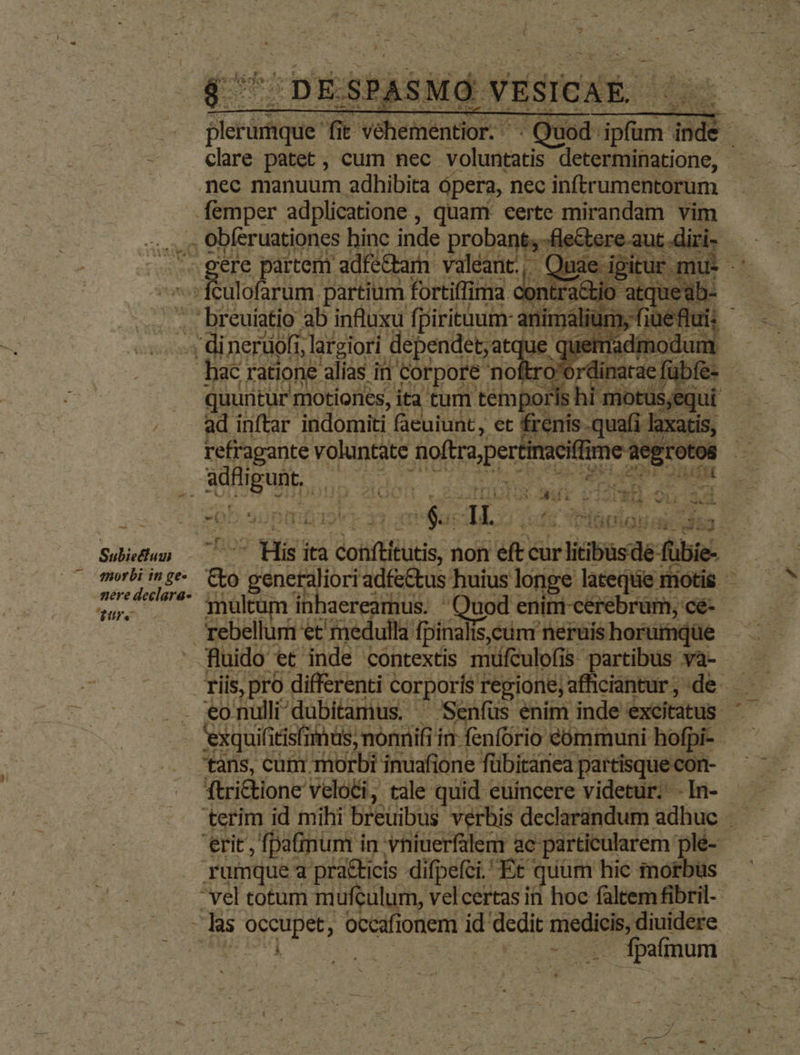 RT für Veheniator ts e Sem indi Hm clare patet , cum nec voluntatis determinatione, nec manuum adhibita ópera, nec inftrumentorum femper adplicatione , quam. eerte mirandam vim .. Obferuationes hinc inde probant; -fle&amp;ere | ere partem adfé&amp;arn valéant., , Qinie igir itus -É ulofarum partium fortiffima contra ! rds . breuiatio ab influxu fpiritaum animálium, fi - di nerüofi, largiori. dependet;atq ge quemadmodum hac ratione alias i in Corpore noftro'ordinatae fübfe- - quuntur motiones, ita. tum temporis hi: morusqui ad inftar indomiti facuiunt, et frenis .quafi laxa: refragante voluntate ctr deg rotos 5 la &amp;. d e -— E v i P Subiectum morbi in ge- Ure His: ita s confi n non »ete cur riibusde fübi