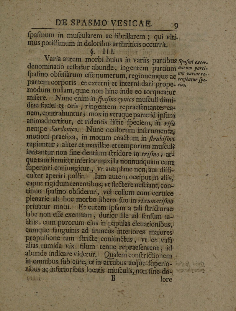 A — * f - NE — -. 4 : - « 4 . DE SPASMO VESICAE. | 9 fpafinum in mufeularem ac fibrillarem s qui vlti- mus potiffimum in doloribus arthriticisoccurrit; ^ - - Varia autem. morbi.huius in variis partibus spo; exzzz. denominatio teftatur abunde; ingentem partium bi t egg? . fpafimo obféffárum effe numerum, regionemque ae jou - . partem:corporis . et externi et interni.dari prope- cies. modum nullam, quae non hinc inde eo torqueatur miíere. .-. Nunc enim in /pafimo cynicó mufculi dimi: diae faciei et: oris ; rinpentem repraefentantesca: | nem, contrahuntur; moxin vtraque parte id ipfüni -animaduertitur, et ridentis fiftit fpeciem; it vifus nempe Sardenico. Nunc oculorum inftrumenta; motioni praefixa, in motum coa&amp;tum in ffrabifina rapiuntur aliter et maxillae: et temporum mufculi iPritantur:rion Bne dentium ftridore in 7r;/ino ; ati uetàm firmiter inferior maxilla nonnunquam cum uperiori.cotijumpitur, vt autplanenonm;jautdifi- -€ulter aperiri poffit. Iam autem occiput in dii ^ . eaput rigidumtenentibus; vtfle&amp;terenefciant,con2 — -tinuo- fpafmo ob(idetur, .vél:collum cunrcerüice -- plenarie :ab-hoc morbo libero: füo'inzPbewnserifmo ——- 'priuatur motu. Et cutem: ipfam a tali ftri&amp;turae labe. non effé exemtam ; durior ille-ad lenfüm ta- - &amp;us, cum.pororum eius in papulas eleuationibus;: cumque fanguinis ad £runcos interiores maiores - | A propulfione tam -ftri&amp;e: coniun&amp;tus,:vt'et vafp — ^ alias tumida. vix. filum. tenue repraefentent; idi — S d - . abunde indicare videtur. Qualem conftrictionem .. Wromnibus füb cütey et in'x tubus deque-füperio- «^4 0. - tibus ac inferioribus locatis mu(culis, non fine'dos ^s P Lu UNIES DN MP x Jere : 4