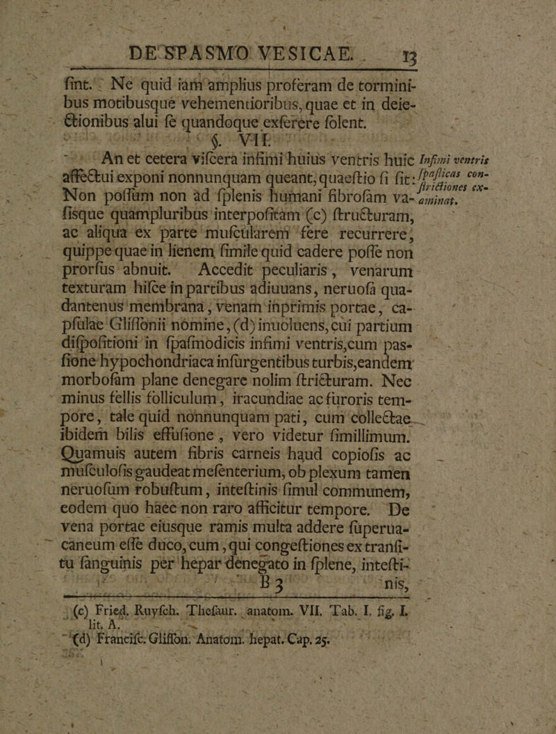 zm P ^. DE'SPASMO VESICAE .- t onibus alui f$ quandoque exferere folent. — D). AGIR IET ds TAEHDUVIDTOUb.H *  w' XS a t firicliones ex-- fisque quampluribus interpofitàm (c) ftru&amp;uram, ac aliqua ex parte mufcülaren? fere. recurrere; prorfus abnuit. ^ Accedit peculiaris, venarum- texturam hifce in partibus adiuuans, neruofa qua- - pfülae Gliffonii nómine, (d) inuoluens, cui partium. difpofitioni in fpafmodicis infimi ventris.cum pas- poré, tàle quid nonnunquam pati, cum colle&amp;ae. ibidem bilis effufione , vero videtur fimillimum. mufculofis eaudeat mefenterium, ob plexum tamen neruofüm robüftum , inteítinis fimul communem, eodem quo hàécnon raro afficitur tempore. De ' — vena portae eiusque ramis multa addere füperua- | MORI d] cancum effe duco, cum , qui congeftiones ex tranfi- ' NE tu fanguinis per'hepar denegato in fplene, inteftis — : tom. VIL Tab. L fig L.- T t í , w