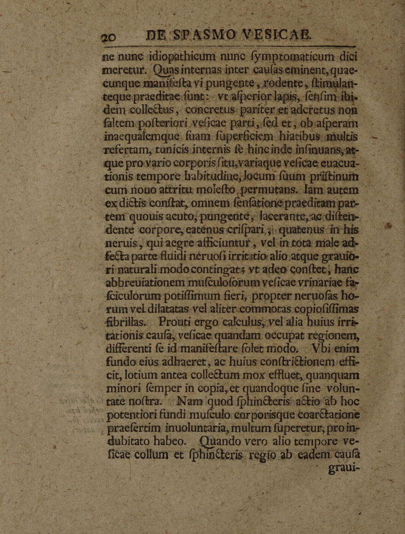 ^ p Mes ? vg 7 - , De Nr 1 s  j amr *r * Pm, opt an ^ - » R- : | X j » à Toni zd 4 ! (3 : - / Ex zw rari  ? i 1 g-- x yd x xt. Pub WÉ | SPASMO XESICAR 0000 ne nunc idiopathieum nunc ve diens, d zl meretur. Quasinternas inter caulasefminent,quae- : A cunque manifefta vi pungente , rodente , ftir aft-. 5 Du. teque praeditae. fümt.:- -vtafperiorlapis,fenfimibie —.— . dem «olle&amp;tus ,. concretus: pariter et adctetus nom - faltem pofteriori veficae parti éder;nbaperam - Anaequalemque: fam. fuperficiem hiatibus. multis refertam, tunicis.internis fe hincinde. infuans;a- - que pro-Yario corporis fitu,variaque veficae euacua- | tionis tempore babitudine; locum: fuum: prifinum - -cum nouo attritu molefto permutans. làm autem - — vex di&amp;tis conftat, omnem gomme amem dente corpore, eaténus crifpari, ; quatenus in his - 2» : neruis, quiaegreafficiuntur, vel intota miead- — feCta parte fluidi.néruofiirritatio alio atque grauiü- —  zi maturali modo: contingats vt adeo conftet; hac — abbreüiationem muftuloforum veficae vrinariae fa- . fciculorüm potiffimum fieri, propter neruofas ho- . rum vel dilatatas vel aliter-commotas copiofiffimas fibrillas. Prouti ergo calculus, vel aliabuiusirrie —— — tàtionis caufa, veficae quandam. occupat ré ionem, . - differenti fe idmanifeftare folet miodo. -Vbienim fundo eius adhaeret , ac Role i Lea in efi- I