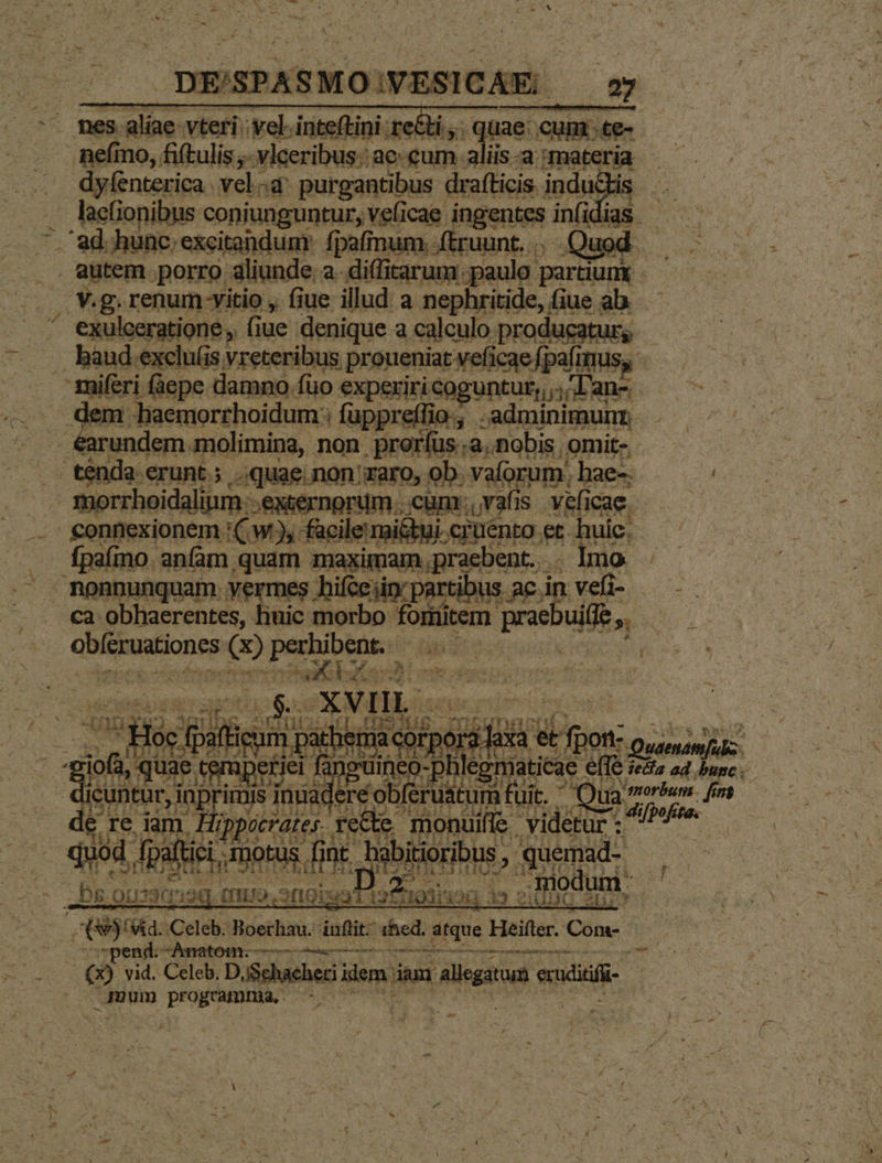 | DE/'SPASMO;V ESICAE. | 27 - nes aliae vteri 'vel-inteftini: re&amp;i,. quae: cum .te nefmo, fiftulis ;- vlceribus:: ae cum. aliis-a materi ia dyfenterica. vela purgantibus drafticis. inductis . hafionibus coniunguntur, veficae ingentes infi lias — . ad. hunc; excitandunt fpafnum.-(truunt... Quod autem porro aliunde a. diffitarum [paulo partiunx | v.g. renum vitio , fiue illud a nephritide, iue ab. ^ exulceratione, fiue denique a calculo producatur, baud exclu(is vreteribus proueniat vefi icae fpafimus, zniferi (àepe damno. füo experiri coguntur, Lanz dem. haemorrhoidum:: fuppreffio., .adminimunn . arundem. molimina, non proríus.;a. nobis omi- ténda crunt.; quae. non zaro, ob. vaforum. hae-. / morrhoidalim exsernorum cum. vafis NEA £onnexionem '(: W2, facile mi&amp;bui. cruento. et. huic: . fpafino. anfam quam maximam,praebent. . lmo . monnunquam vermes hifcejin: partibus ac.in. vele 0 ca obhaerentes, liuic morbo fonitem. prae ulis LA - abiationeg Qo Lara coa iR eet coii v | ord Re e fpon: - fang Aii pesbin Quen ; 2 mis inuad: :réobferuatum ifuit. Qua rrdih fnt a brat f recte 'monuifle . videtur - eue ' ii P goes s » ROM. S mM VERNA Ces f et m9 me Miis ium - PT n3 i vid. Celeb. D,Sehacheri ilem iam agar. ri 9 17. Je - uum programme —-.- Ee