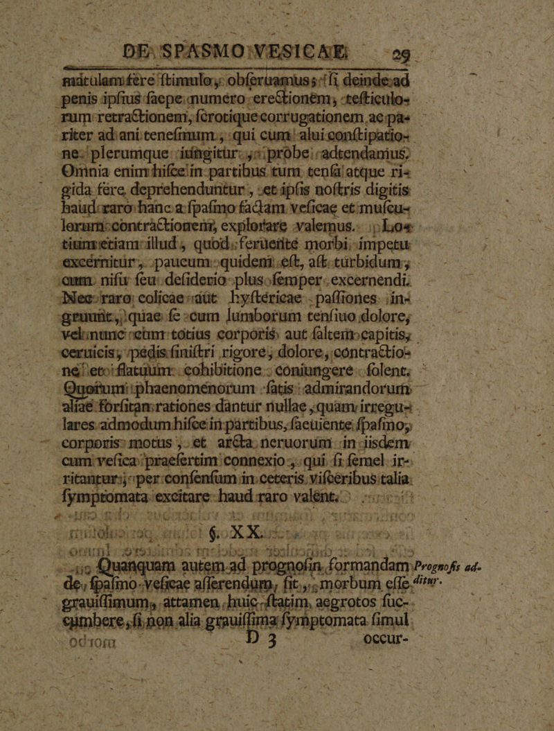 | mini ning chin sss aed |. penis ipfius: Mesas viai nig ior nem, tei x rum: -retraCtioneni, far oationem ,aepaes - ker ad:ani tenefmum ; qui. phinn-neriers Datio- ne: plerumque : itfagitür. ;s;probe:-adtendanius, - Omnia enim hifze in: partibus turn ten atque. ris gida fere, deprehenduntur , et áp(is noftris digitis beisicamn iin a fponp fa dm vccng. ctómu eu - lerurni:contra&amp;tioneri, explorare valemus. ;;Lo« hs tiun etiam illud , quod.:ferüeiité morbi.-impetu - excérmitür, ;paucum:;quideni e(t, a(b-türbidum;; - CE :eum nifir feu:.defiderio-plusofemper.excernendi - ^. . JNec-raro:colicáesdüt Lhyftérieae- : paffiones: Hoi. gruuüt, quae fc:cum lumborum tenfiuo.doclore; —— ^ .. welinunc retmr:totius corporis aut faltemneapitis; — -. ceruicis; mpédis finiftri rigore; dolore,contra&amp;io- A ;' Pes ae em -€ohibitione : coniungere . folent; - . Quofumi:phaenomenorum - fatis: admirandoruri — Ne s Mihripa tationes dantur riullae ;quamvirzegus — lares admodumhifce in partibus; faeuientefpafmoy . - eorporis: motus ,.et ar&amp;a neruorum ;in-iisdemv |. eum vefica praefertim connexio . quí. (i femel. ir- r ritanrur:j^ per:confenfum in ceteris. xifbéribuscalia: E me prcuesg a Age Taro valent. ncm. «c Ho Rb eno X2 sete) ov «iDiden.- natas, x i z AT 6C t$ A Xu tEoys 2i A.M. iip t ; ennt. sias racdobgsse esl: eg indi5l TON NT | ! 10H for mandam Poen ad m, os n v d , aegrotos füc-.- mhptomata fimul: - RaDECUT- -—