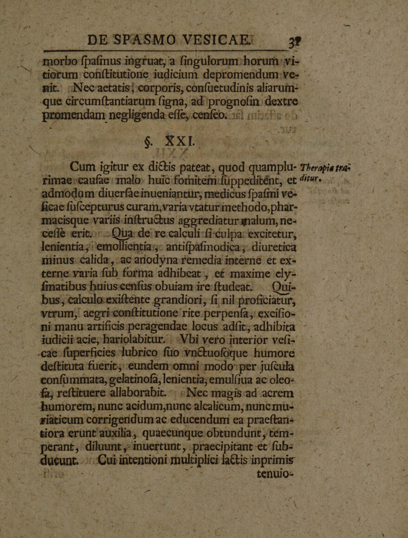 4 E à * * BB SPASMO VESICAE: | E 3Necaetatisj:corporis, confüetudinis aliarum- j M. circumftantiarum figna; ad: ego m — T NE guinmndim Py tine om dE] pit AAMSUSOS, rw ; de. poem ad ipte on. 1malo: huic forniteim:füppeditént, et ^r«r MA T ficae füfcepturus curam,varia tatur methodo,phar- - itia; |'emollientia:- antifpafimodica;;- diuretica minus calida, ,:ac ariodyna remedia interne et ex- erne varia fub forma adhibeat , e£ maxime cly- fimatibus: huiuscenfüs:obuiam ire:ftudeat. - Qui-- iita fuerit. eundem:omni modo: per jufcula - | defti 'eftituere allaborabit. -- Nec x mapisad acrem | — bumorem;: nunc acidum;nunc alcalicum, nuncmus -R- . perant, diluunt,-inuertunt, praecipitant-et fübs — quunt uii intentioni — ladisinprimis — ds M DT ENDE sentio. ; E