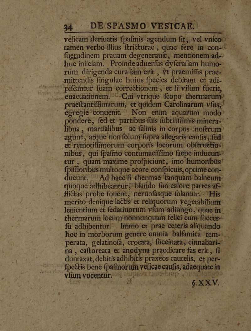 E 4 DESPASMO VESICAE! —— veficam deriuatis fpafinis agendum fit; vel vnico^ fuetndinem prauam degenerauit, mentionem ad-: huc iniiciam. . Proinde aduerfüs dyfcrafiam humo-- rüm dirigenda cura iam'erit , vt praemiffis prae- — — 3amittendis fingulae huius fpecies debitam et adi- ^ jpifeantur. fuam corre&tionem ; et fi vifum füerit, práeftantiffimdrurm, etquidem Carolinarum vías, - ondere, fed et partibus füis fübtiliffimis minera- ' ' lbs , enatibus P ANMU intorpead b eb agunt, atque nonfolun füpra allepgatis'caunfis;fed: —.— et renioti(limorum corporis locorum: obftru&kios: nibus, qui fpafmio contumaci(fimo faepe indücuri^ tur, quam maxime profpieiunt, imo humoribüs - fpiffioribus multoque acore confpicuis, optimecon- ducunt. ' Ad haec fi thiermaé tanquam balneum: quoque adhibeantur; blatdo füo calore partes af-- merito denique lactis et reliquorum vegetabiliura ^ — : - lenientium et fedatiuorüm vítim adiüngo, quae in fü adhibentur. Immo et prae ceteris aliquando. hoc in morborum genere oninia balfamiéa tém-. . 'perata, gelatinofa, crocata, füccinata, cinnabari- . na , caftoreata et anodyna praedicare fas erit; fi. duntaxat, debitisadbibitis praxeos cautelis, et per- — fpe&tis bene fpáfinorum veficaecaufisjadaequátein — vílun v6centür:4 «Ups Lasortrep. ca atn E / ; - fo7. nh